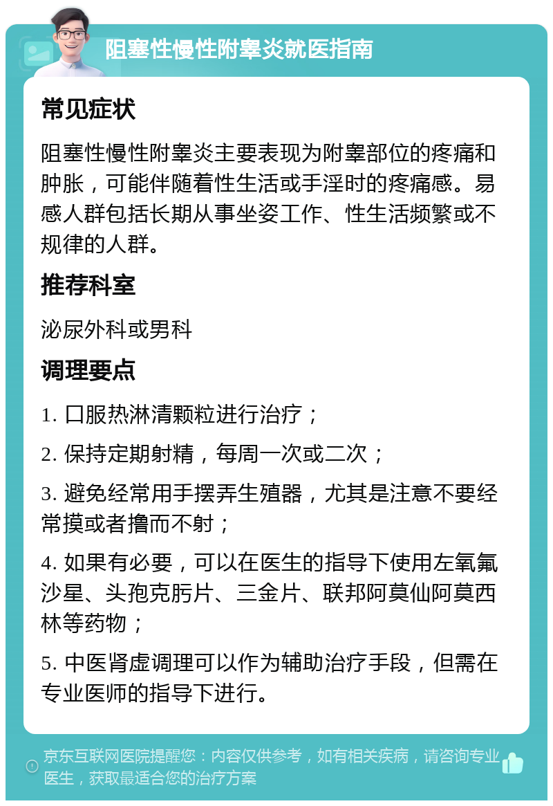 阻塞性慢性附睾炎就医指南 常见症状 阻塞性慢性附睾炎主要表现为附睾部位的疼痛和肿胀，可能伴随着性生活或手淫时的疼痛感。易感人群包括长期从事坐姿工作、性生活频繁或不规律的人群。 推荐科室 泌尿外科或男科 调理要点 1. 口服热淋清颗粒进行治疗； 2. 保持定期射精，每周一次或二次； 3. 避免经常用手摆弄生殖器，尤其是注意不要经常摸或者撸而不射； 4. 如果有必要，可以在医生的指导下使用左氧氟沙星、头孢克肟片、三金片、联邦阿莫仙阿莫西林等药物； 5. 中医肾虚调理可以作为辅助治疗手段，但需在专业医师的指导下进行。