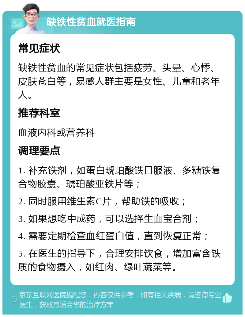 缺铁性贫血就医指南 常见症状 缺铁性贫血的常见症状包括疲劳、头晕、心悸、皮肤苍白等，易感人群主要是女性、儿童和老年人。 推荐科室 血液内科或营养科 调理要点 1. 补充铁剂，如蛋白琥珀酸铁口服液、多糖铁复合物胶囊、琥珀酸亚铁片等； 2. 同时服用维生素C片，帮助铁的吸收； 3. 如果想吃中成药，可以选择生血宝合剂； 4. 需要定期检查血红蛋白值，直到恢复正常； 5. 在医生的指导下，合理安排饮食，增加富含铁质的食物摄入，如红肉、绿叶蔬菜等。