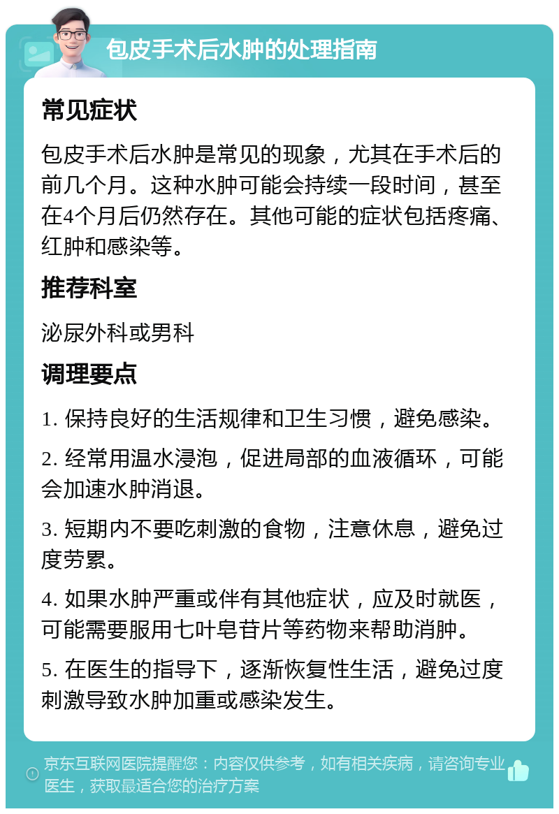 包皮手术后水肿的处理指南 常见症状 包皮手术后水肿是常见的现象，尤其在手术后的前几个月。这种水肿可能会持续一段时间，甚至在4个月后仍然存在。其他可能的症状包括疼痛、红肿和感染等。 推荐科室 泌尿外科或男科 调理要点 1. 保持良好的生活规律和卫生习惯，避免感染。 2. 经常用温水浸泡，促进局部的血液循环，可能会加速水肿消退。 3. 短期内不要吃刺激的食物，注意休息，避免过度劳累。 4. 如果水肿严重或伴有其他症状，应及时就医，可能需要服用七叶皂苷片等药物来帮助消肿。 5. 在医生的指导下，逐渐恢复性生活，避免过度刺激导致水肿加重或感染发生。