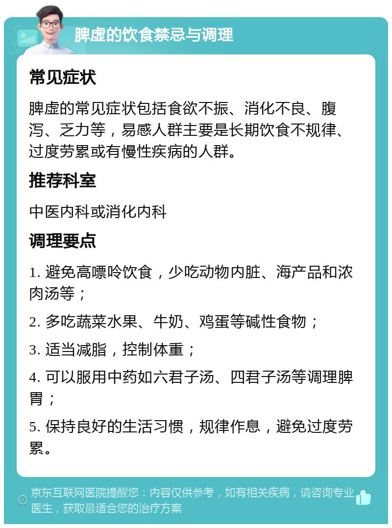 脾虚的饮食禁忌与调理 常见症状 脾虚的常见症状包括食欲不振、消化不良、腹泻、乏力等，易感人群主要是长期饮食不规律、过度劳累或有慢性疾病的人群。 推荐科室 中医内科或消化内科 调理要点 1. 避免高嘌呤饮食，少吃动物内脏、海产品和浓肉汤等； 2. 多吃蔬菜水果、牛奶、鸡蛋等碱性食物； 3. 适当减脂，控制体重； 4. 可以服用中药如六君子汤、四君子汤等调理脾胃； 5. 保持良好的生活习惯，规律作息，避免过度劳累。