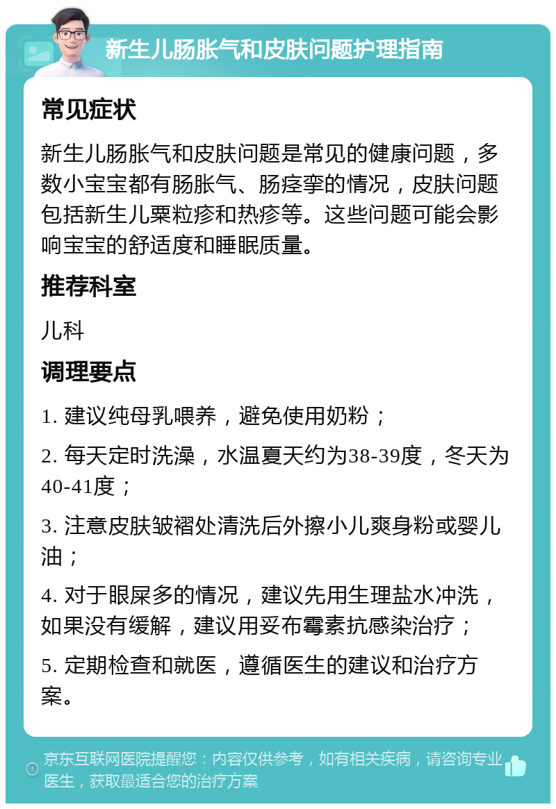 新生儿肠胀气和皮肤问题护理指南 常见症状 新生儿肠胀气和皮肤问题是常见的健康问题，多数小宝宝都有肠胀气、肠痉挛的情况，皮肤问题包括新生儿粟粒疹和热疹等。这些问题可能会影响宝宝的舒适度和睡眠质量。 推荐科室 儿科 调理要点 1. 建议纯母乳喂养，避免使用奶粉； 2. 每天定时洗澡，水温夏天约为38-39度，冬天为40-41度； 3. 注意皮肤皱褶处清洗后外擦小儿爽身粉或婴儿油； 4. 对于眼屎多的情况，建议先用生理盐水冲洗，如果没有缓解，建议用妥布霉素抗感染治疗； 5. 定期检查和就医，遵循医生的建议和治疗方案。