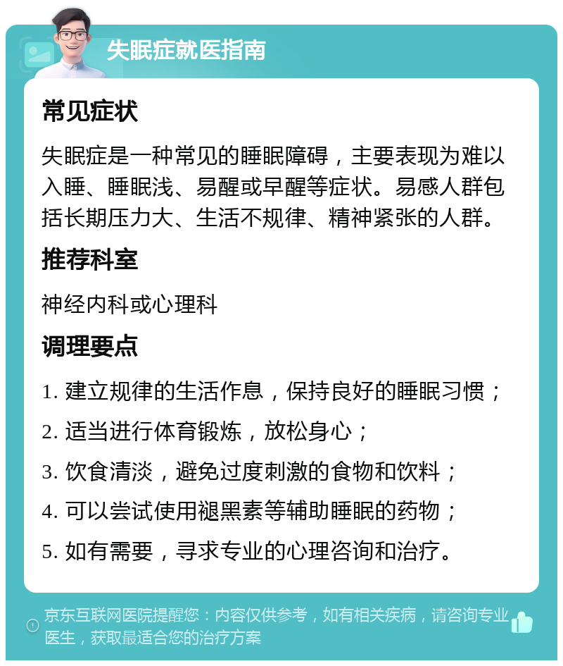 失眠症就医指南 常见症状 失眠症是一种常见的睡眠障碍，主要表现为难以入睡、睡眠浅、易醒或早醒等症状。易感人群包括长期压力大、生活不规律、精神紧张的人群。 推荐科室 神经内科或心理科 调理要点 1. 建立规律的生活作息，保持良好的睡眠习惯； 2. 适当进行体育锻炼，放松身心； 3. 饮食清淡，避免过度刺激的食物和饮料； 4. 可以尝试使用褪黑素等辅助睡眠的药物； 5. 如有需要，寻求专业的心理咨询和治疗。