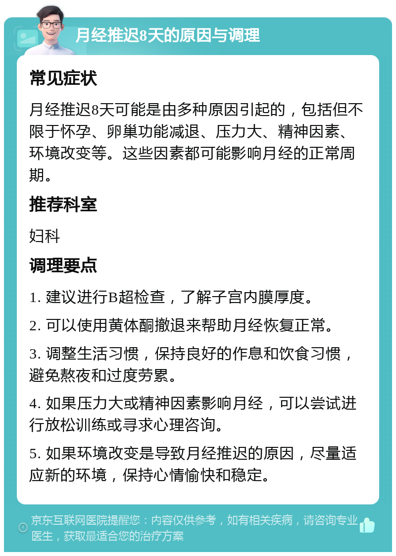 月经推迟8天的原因与调理 常见症状 月经推迟8天可能是由多种原因引起的，包括但不限于怀孕、卵巢功能减退、压力大、精神因素、环境改变等。这些因素都可能影响月经的正常周期。 推荐科室 妇科 调理要点 1. 建议进行B超检查，了解子宫内膜厚度。 2. 可以使用黄体酮撤退来帮助月经恢复正常。 3. 调整生活习惯，保持良好的作息和饮食习惯，避免熬夜和过度劳累。 4. 如果压力大或精神因素影响月经，可以尝试进行放松训练或寻求心理咨询。 5. 如果环境改变是导致月经推迟的原因，尽量适应新的环境，保持心情愉快和稳定。