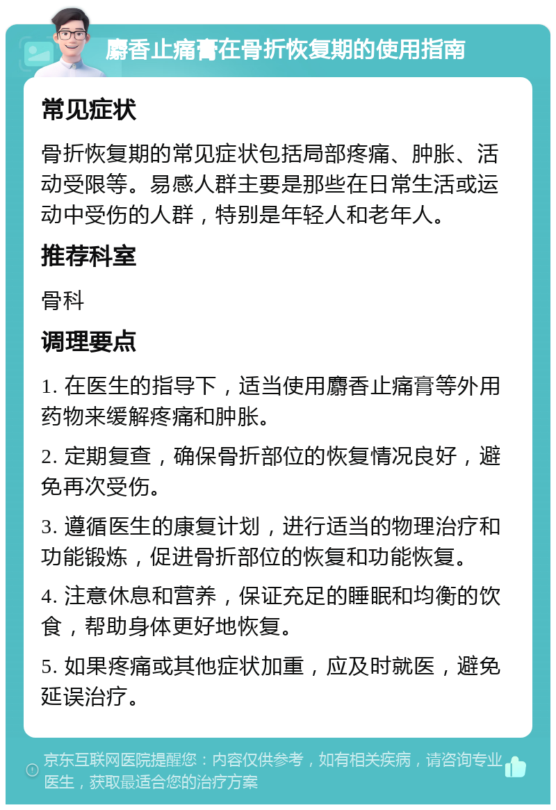 麝香止痛膏在骨折恢复期的使用指南 常见症状 骨折恢复期的常见症状包括局部疼痛、肿胀、活动受限等。易感人群主要是那些在日常生活或运动中受伤的人群，特别是年轻人和老年人。 推荐科室 骨科 调理要点 1. 在医生的指导下，适当使用麝香止痛膏等外用药物来缓解疼痛和肿胀。 2. 定期复查，确保骨折部位的恢复情况良好，避免再次受伤。 3. 遵循医生的康复计划，进行适当的物理治疗和功能锻炼，促进骨折部位的恢复和功能恢复。 4. 注意休息和营养，保证充足的睡眠和均衡的饮食，帮助身体更好地恢复。 5. 如果疼痛或其他症状加重，应及时就医，避免延误治疗。