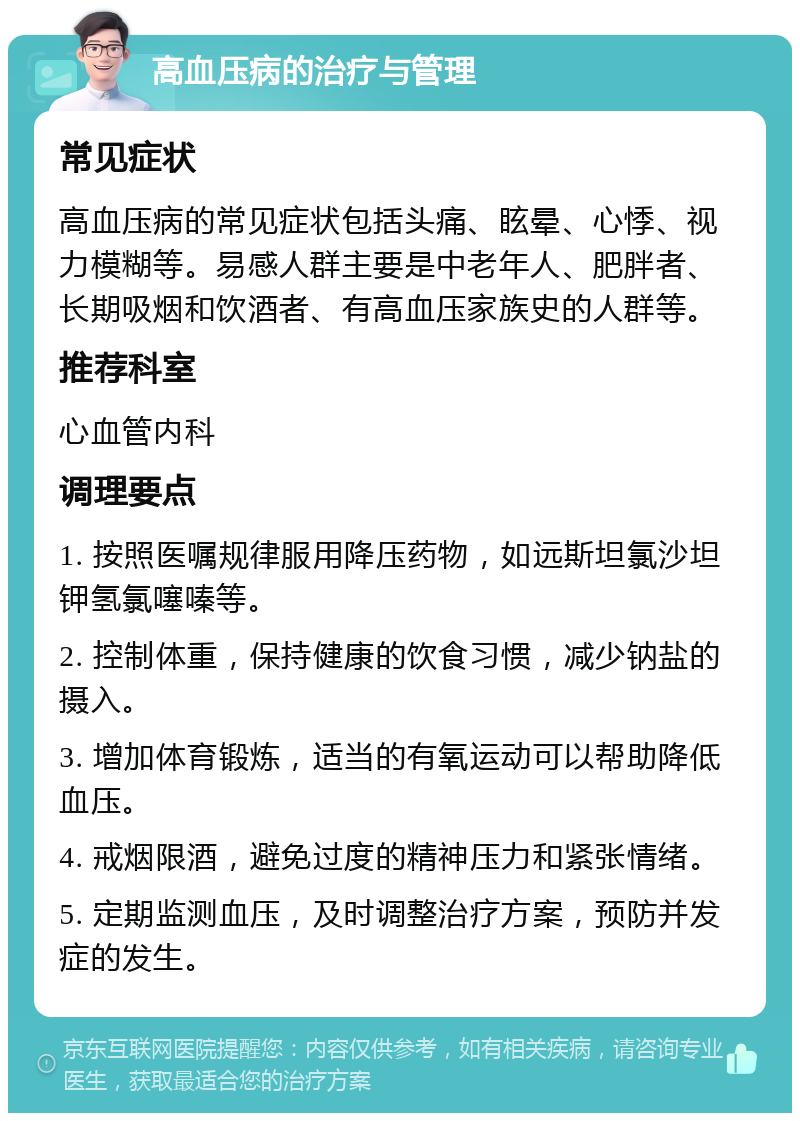 高血压病的治疗与管理 常见症状 高血压病的常见症状包括头痛、眩晕、心悸、视力模糊等。易感人群主要是中老年人、肥胖者、长期吸烟和饮酒者、有高血压家族史的人群等。 推荐科室 心血管内科 调理要点 1. 按照医嘱规律服用降压药物，如远斯坦氯沙坦钾氢氯噻嗪等。 2. 控制体重，保持健康的饮食习惯，减少钠盐的摄入。 3. 增加体育锻炼，适当的有氧运动可以帮助降低血压。 4. 戒烟限酒，避免过度的精神压力和紧张情绪。 5. 定期监测血压，及时调整治疗方案，预防并发症的发生。