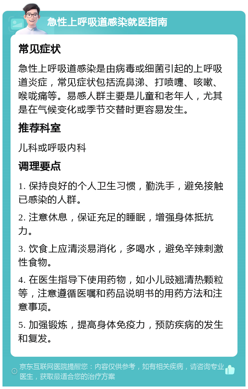 急性上呼吸道感染就医指南 常见症状 急性上呼吸道感染是由病毒或细菌引起的上呼吸道炎症，常见症状包括流鼻涕、打喷嚏、咳嗽、喉咙痛等。易感人群主要是儿童和老年人，尤其是在气候变化或季节交替时更容易发生。 推荐科室 儿科或呼吸内科 调理要点 1. 保持良好的个人卫生习惯，勤洗手，避免接触已感染的人群。 2. 注意休息，保证充足的睡眠，增强身体抵抗力。 3. 饮食上应清淡易消化，多喝水，避免辛辣刺激性食物。 4. 在医生指导下使用药物，如小儿豉翘清热颗粒等，注意遵循医嘱和药品说明书的用药方法和注意事项。 5. 加强锻炼，提高身体免疫力，预防疾病的发生和复发。