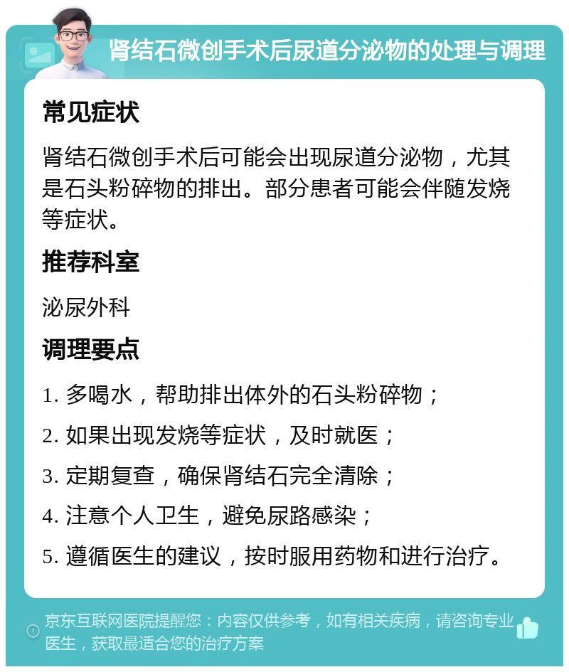 肾结石微创手术后尿道分泌物的处理与调理 常见症状 肾结石微创手术后可能会出现尿道分泌物，尤其是石头粉碎物的排出。部分患者可能会伴随发烧等症状。 推荐科室 泌尿外科 调理要点 1. 多喝水，帮助排出体外的石头粉碎物； 2. 如果出现发烧等症状，及时就医； 3. 定期复查，确保肾结石完全清除； 4. 注意个人卫生，避免尿路感染； 5. 遵循医生的建议，按时服用药物和进行治疗。