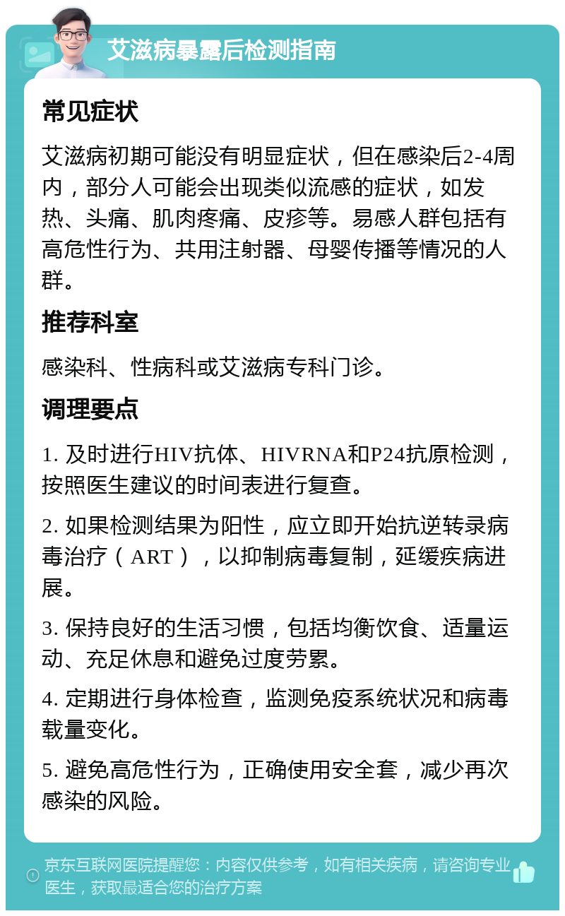 艾滋病暴露后检测指南 常见症状 艾滋病初期可能没有明显症状，但在感染后2-4周内，部分人可能会出现类似流感的症状，如发热、头痛、肌肉疼痛、皮疹等。易感人群包括有高危性行为、共用注射器、母婴传播等情况的人群。 推荐科室 感染科、性病科或艾滋病专科门诊。 调理要点 1. 及时进行HIV抗体、HIVRNA和P24抗原检测，按照医生建议的时间表进行复查。 2. 如果检测结果为阳性，应立即开始抗逆转录病毒治疗（ART），以抑制病毒复制，延缓疾病进展。 3. 保持良好的生活习惯，包括均衡饮食、适量运动、充足休息和避免过度劳累。 4. 定期进行身体检查，监测免疫系统状况和病毒载量变化。 5. 避免高危性行为，正确使用安全套，减少再次感染的风险。