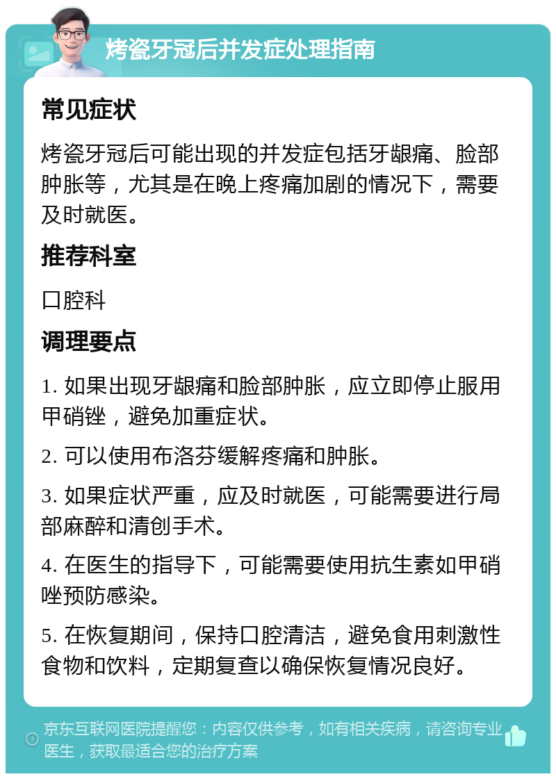 烤瓷牙冠后并发症处理指南 常见症状 烤瓷牙冠后可能出现的并发症包括牙龈痛、脸部肿胀等，尤其是在晚上疼痛加剧的情况下，需要及时就医。 推荐科室 口腔科 调理要点 1. 如果出现牙龈痛和脸部肿胀，应立即停止服用甲硝锉，避免加重症状。 2. 可以使用布洛芬缓解疼痛和肿胀。 3. 如果症状严重，应及时就医，可能需要进行局部麻醉和清创手术。 4. 在医生的指导下，可能需要使用抗生素如甲硝唑预防感染。 5. 在恢复期间，保持口腔清洁，避免食用刺激性食物和饮料，定期复查以确保恢复情况良好。