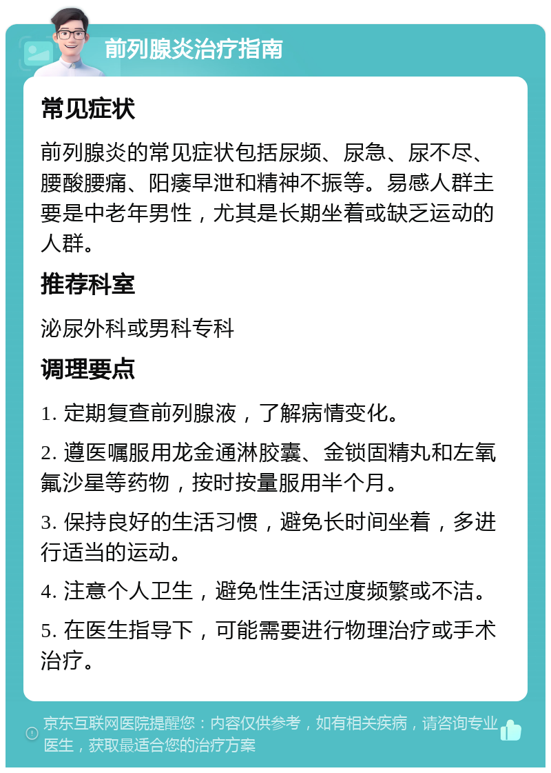 前列腺炎治疗指南 常见症状 前列腺炎的常见症状包括尿频、尿急、尿不尽、腰酸腰痛、阳痿早泄和精神不振等。易感人群主要是中老年男性，尤其是长期坐着或缺乏运动的人群。 推荐科室 泌尿外科或男科专科 调理要点 1. 定期复查前列腺液，了解病情变化。 2. 遵医嘱服用龙金通淋胶囊、金锁固精丸和左氧氟沙星等药物，按时按量服用半个月。 3. 保持良好的生活习惯，避免长时间坐着，多进行适当的运动。 4. 注意个人卫生，避免性生活过度频繁或不洁。 5. 在医生指导下，可能需要进行物理治疗或手术治疗。