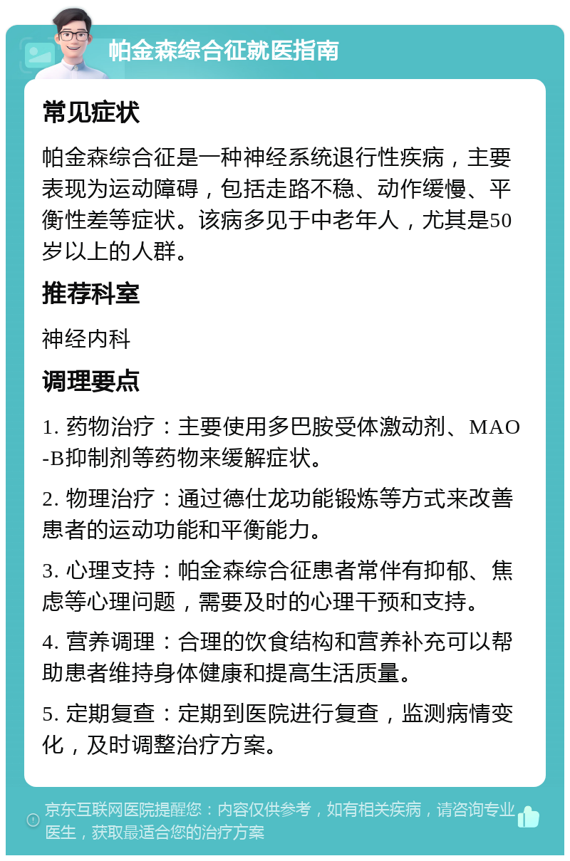 帕金森综合征就医指南 常见症状 帕金森综合征是一种神经系统退行性疾病，主要表现为运动障碍，包括走路不稳、动作缓慢、平衡性差等症状。该病多见于中老年人，尤其是50岁以上的人群。 推荐科室 神经内科 调理要点 1. 药物治疗：主要使用多巴胺受体激动剂、MAO-B抑制剂等药物来缓解症状。 2. 物理治疗：通过德仕龙功能锻炼等方式来改善患者的运动功能和平衡能力。 3. 心理支持：帕金森综合征患者常伴有抑郁、焦虑等心理问题，需要及时的心理干预和支持。 4. 营养调理：合理的饮食结构和营养补充可以帮助患者维持身体健康和提高生活质量。 5. 定期复查：定期到医院进行复查，监测病情变化，及时调整治疗方案。