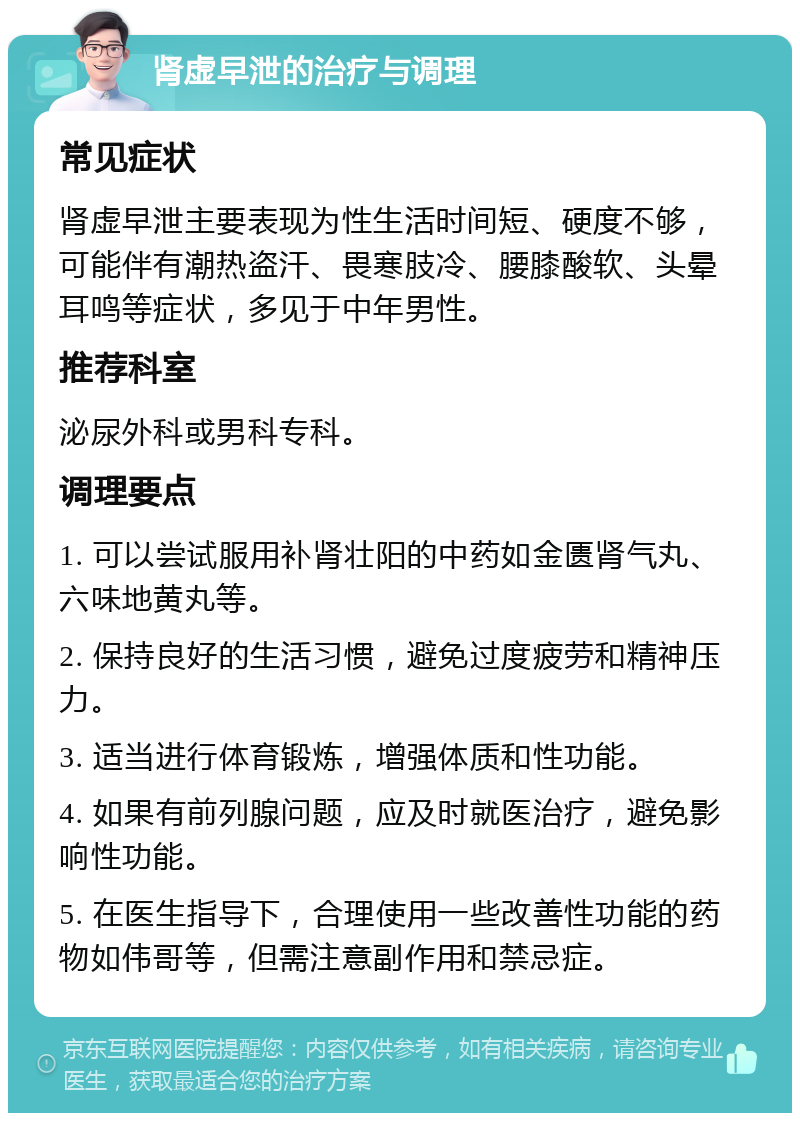 肾虚早泄的治疗与调理 常见症状 肾虚早泄主要表现为性生活时间短、硬度不够，可能伴有潮热盗汗、畏寒肢冷、腰膝酸软、头晕耳鸣等症状，多见于中年男性。 推荐科室 泌尿外科或男科专科。 调理要点 1. 可以尝试服用补肾壮阳的中药如金匮肾气丸、六味地黄丸等。 2. 保持良好的生活习惯，避免过度疲劳和精神压力。 3. 适当进行体育锻炼，增强体质和性功能。 4. 如果有前列腺问题，应及时就医治疗，避免影响性功能。 5. 在医生指导下，合理使用一些改善性功能的药物如伟哥等，但需注意副作用和禁忌症。