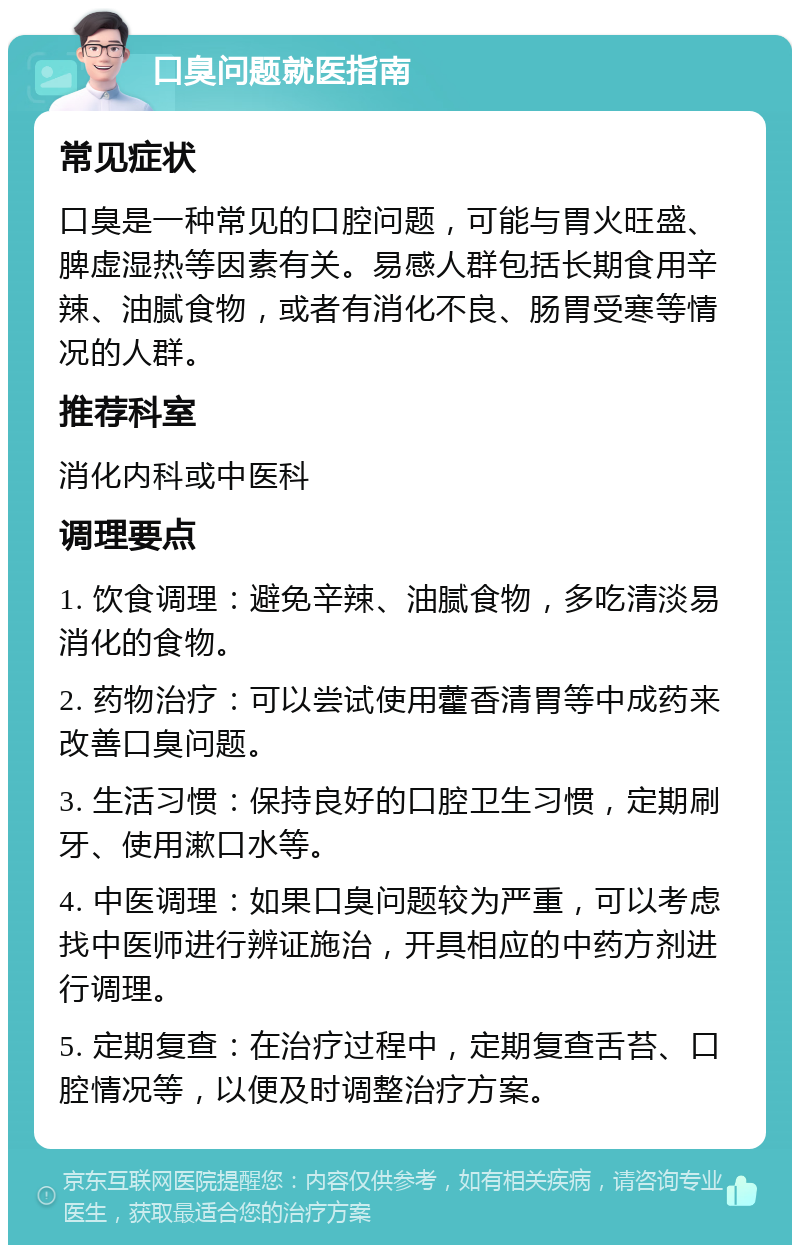 口臭问题就医指南 常见症状 口臭是一种常见的口腔问题，可能与胃火旺盛、脾虚湿热等因素有关。易感人群包括长期食用辛辣、油腻食物，或者有消化不良、肠胃受寒等情况的人群。 推荐科室 消化内科或中医科 调理要点 1. 饮食调理：避免辛辣、油腻食物，多吃清淡易消化的食物。 2. 药物治疗：可以尝试使用藿香清胃等中成药来改善口臭问题。 3. 生活习惯：保持良好的口腔卫生习惯，定期刷牙、使用漱口水等。 4. 中医调理：如果口臭问题较为严重，可以考虑找中医师进行辨证施治，开具相应的中药方剂进行调理。 5. 定期复查：在治疗过程中，定期复查舌苔、口腔情况等，以便及时调整治疗方案。