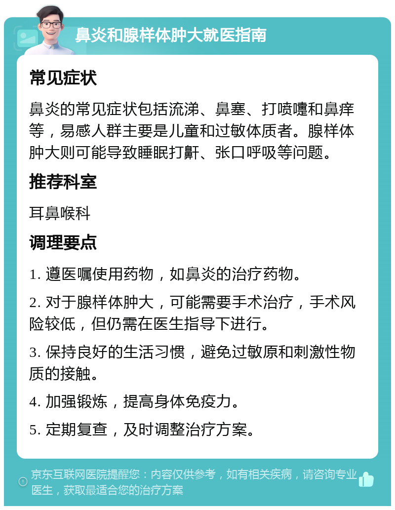 鼻炎和腺样体肿大就医指南 常见症状 鼻炎的常见症状包括流涕、鼻塞、打喷嚏和鼻痒等，易感人群主要是儿童和过敏体质者。腺样体肿大则可能导致睡眠打鼾、张口呼吸等问题。 推荐科室 耳鼻喉科 调理要点 1. 遵医嘱使用药物，如鼻炎的治疗药物。 2. 对于腺样体肿大，可能需要手术治疗，手术风险较低，但仍需在医生指导下进行。 3. 保持良好的生活习惯，避免过敏原和刺激性物质的接触。 4. 加强锻炼，提高身体免疫力。 5. 定期复查，及时调整治疗方案。