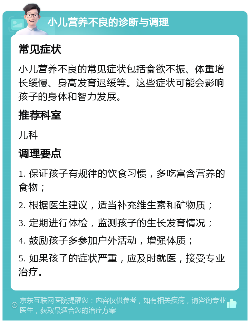 小儿营养不良的诊断与调理 常见症状 小儿营养不良的常见症状包括食欲不振、体重增长缓慢、身高发育迟缓等。这些症状可能会影响孩子的身体和智力发展。 推荐科室 儿科 调理要点 1. 保证孩子有规律的饮食习惯，多吃富含营养的食物； 2. 根据医生建议，适当补充维生素和矿物质； 3. 定期进行体检，监测孩子的生长发育情况； 4. 鼓励孩子多参加户外活动，增强体质； 5. 如果孩子的症状严重，应及时就医，接受专业治疗。