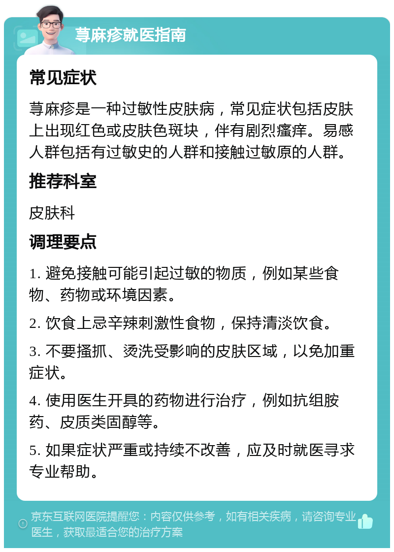 荨麻疹就医指南 常见症状 荨麻疹是一种过敏性皮肤病，常见症状包括皮肤上出现红色或皮肤色斑块，伴有剧烈瘙痒。易感人群包括有过敏史的人群和接触过敏原的人群。 推荐科室 皮肤科 调理要点 1. 避免接触可能引起过敏的物质，例如某些食物、药物或环境因素。 2. 饮食上忌辛辣刺激性食物，保持清淡饮食。 3. 不要搔抓、烫洗受影响的皮肤区域，以免加重症状。 4. 使用医生开具的药物进行治疗，例如抗组胺药、皮质类固醇等。 5. 如果症状严重或持续不改善，应及时就医寻求专业帮助。