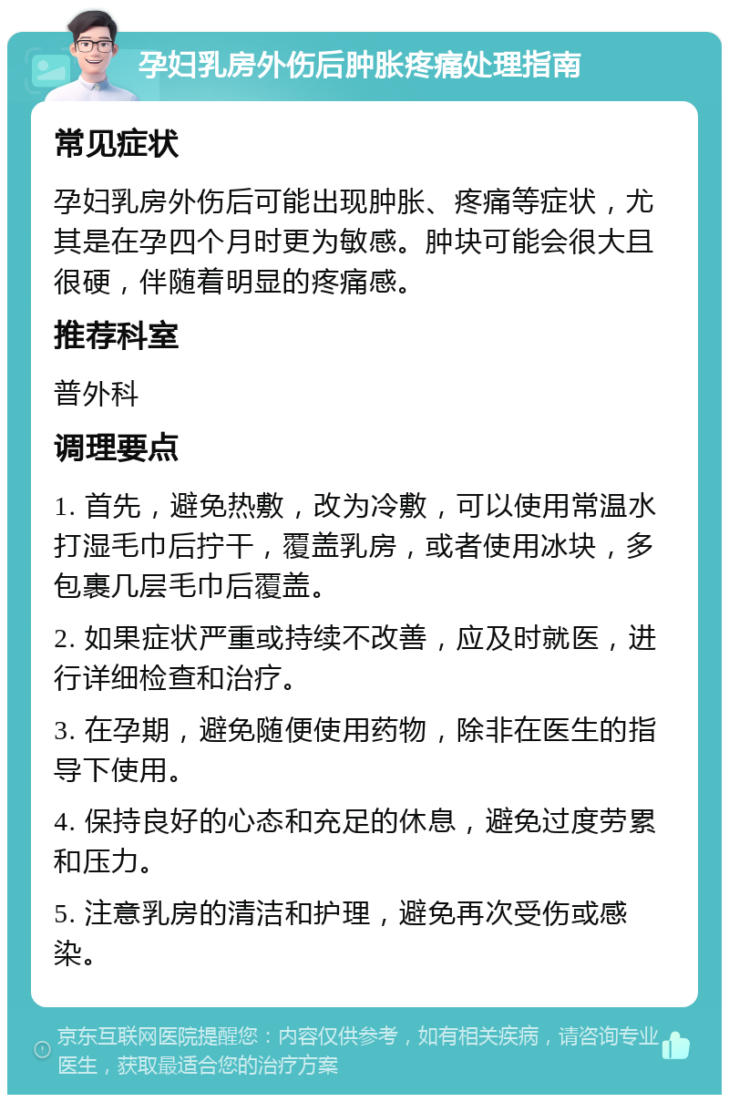 孕妇乳房外伤后肿胀疼痛处理指南 常见症状 孕妇乳房外伤后可能出现肿胀、疼痛等症状，尤其是在孕四个月时更为敏感。肿块可能会很大且很硬，伴随着明显的疼痛感。 推荐科室 普外科 调理要点 1. 首先，避免热敷，改为冷敷，可以使用常温水打湿毛巾后拧干，覆盖乳房，或者使用冰块，多包裹几层毛巾后覆盖。 2. 如果症状严重或持续不改善，应及时就医，进行详细检查和治疗。 3. 在孕期，避免随便使用药物，除非在医生的指导下使用。 4. 保持良好的心态和充足的休息，避免过度劳累和压力。 5. 注意乳房的清洁和护理，避免再次受伤或感染。