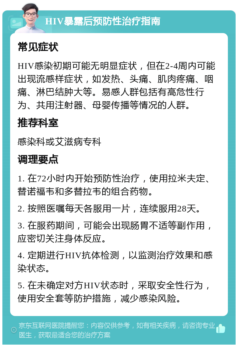 HIV暴露后预防性治疗指南 常见症状 HIV感染初期可能无明显症状，但在2-4周内可能出现流感样症状，如发热、头痛、肌肉疼痛、咽痛、淋巴结肿大等。易感人群包括有高危性行为、共用注射器、母婴传播等情况的人群。 推荐科室 感染科或艾滋病专科 调理要点 1. 在72小时内开始预防性治疗，使用拉米夫定、替诺福韦和多替拉韦的组合药物。 2. 按照医嘱每天各服用一片，连续服用28天。 3. 在服药期间，可能会出现肠胃不适等副作用，应密切关注身体反应。 4. 定期进行HIV抗体检测，以监测治疗效果和感染状态。 5. 在未确定对方HIV状态时，采取安全性行为，使用安全套等防护措施，减少感染风险。