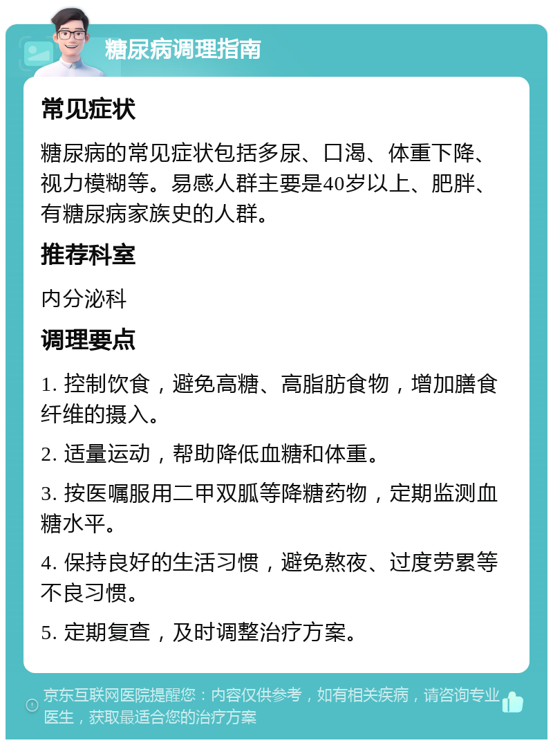 糖尿病调理指南 常见症状 糖尿病的常见症状包括多尿、口渴、体重下降、视力模糊等。易感人群主要是40岁以上、肥胖、有糖尿病家族史的人群。 推荐科室 内分泌科 调理要点 1. 控制饮食，避免高糖、高脂肪食物，增加膳食纤维的摄入。 2. 适量运动，帮助降低血糖和体重。 3. 按医嘱服用二甲双胍等降糖药物，定期监测血糖水平。 4. 保持良好的生活习惯，避免熬夜、过度劳累等不良习惯。 5. 定期复查，及时调整治疗方案。