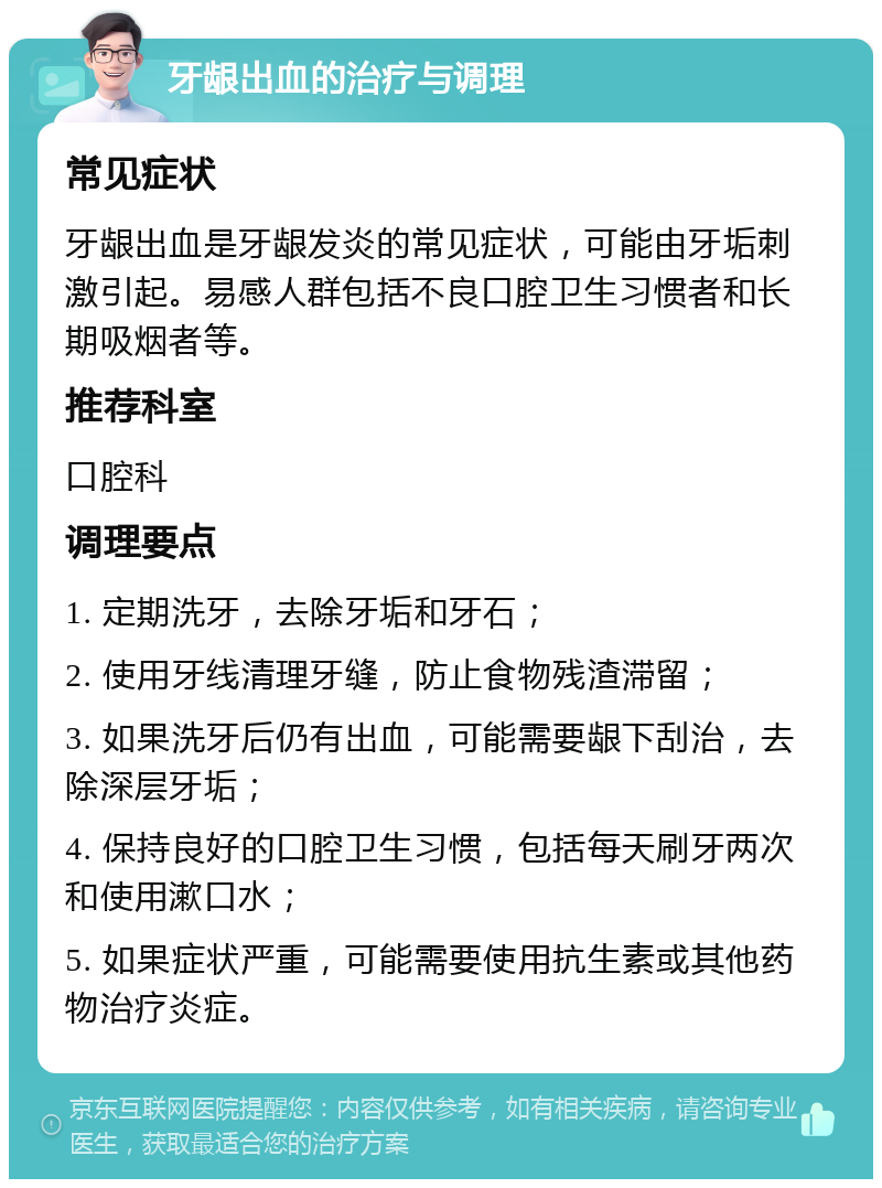 牙龈出血的治疗与调理 常见症状 牙龈出血是牙龈发炎的常见症状，可能由牙垢刺激引起。易感人群包括不良口腔卫生习惯者和长期吸烟者等。 推荐科室 口腔科 调理要点 1. 定期洗牙，去除牙垢和牙石； 2. 使用牙线清理牙缝，防止食物残渣滞留； 3. 如果洗牙后仍有出血，可能需要龈下刮治，去除深层牙垢； 4. 保持良好的口腔卫生习惯，包括每天刷牙两次和使用漱口水； 5. 如果症状严重，可能需要使用抗生素或其他药物治疗炎症。