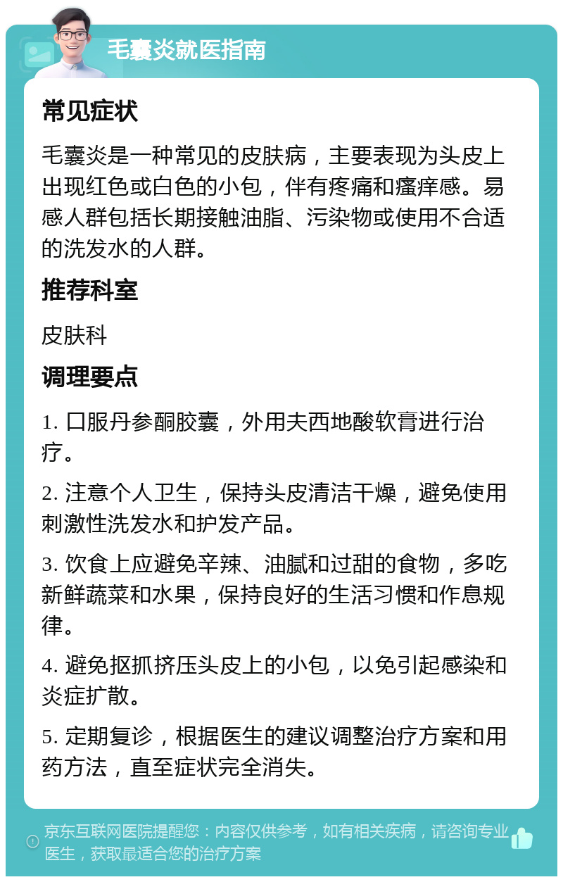 毛囊炎就医指南 常见症状 毛囊炎是一种常见的皮肤病，主要表现为头皮上出现红色或白色的小包，伴有疼痛和瘙痒感。易感人群包括长期接触油脂、污染物或使用不合适的洗发水的人群。 推荐科室 皮肤科 调理要点 1. 口服丹参酮胶囊，外用夫西地酸软膏进行治疗。 2. 注意个人卫生，保持头皮清洁干燥，避免使用刺激性洗发水和护发产品。 3. 饮食上应避免辛辣、油腻和过甜的食物，多吃新鲜蔬菜和水果，保持良好的生活习惯和作息规律。 4. 避免抠抓挤压头皮上的小包，以免引起感染和炎症扩散。 5. 定期复诊，根据医生的建议调整治疗方案和用药方法，直至症状完全消失。