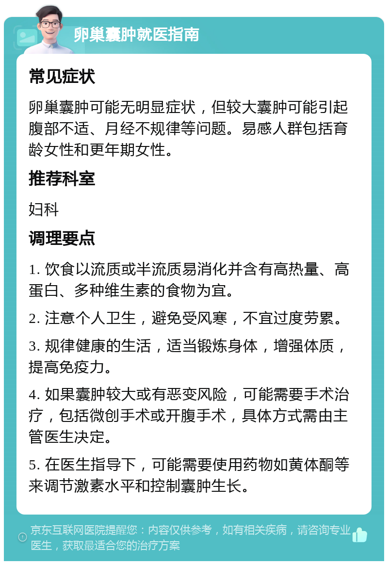 卵巢囊肿就医指南 常见症状 卵巢囊肿可能无明显症状，但较大囊肿可能引起腹部不适、月经不规律等问题。易感人群包括育龄女性和更年期女性。 推荐科室 妇科 调理要点 1. 饮食以流质或半流质易消化并含有高热量、高蛋白、多种维生素的食物为宜。 2. 注意个人卫生，避免受风寒，不宜过度劳累。 3. 规律健康的生活，适当锻炼身体，增强体质，提高免疫力。 4. 如果囊肿较大或有恶变风险，可能需要手术治疗，包括微创手术或开腹手术，具体方式需由主管医生决定。 5. 在医生指导下，可能需要使用药物如黄体酮等来调节激素水平和控制囊肿生长。