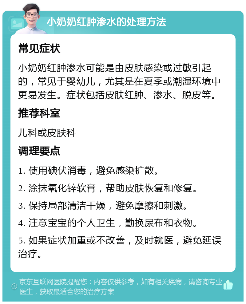 小奶奶红肿渗水的处理方法 常见症状 小奶奶红肿渗水可能是由皮肤感染或过敏引起的，常见于婴幼儿，尤其是在夏季或潮湿环境中更易发生。症状包括皮肤红肿、渗水、脱皮等。 推荐科室 儿科或皮肤科 调理要点 1. 使用碘伏消毒，避免感染扩散。 2. 涂抹氧化锌软膏，帮助皮肤恢复和修复。 3. 保持局部清洁干燥，避免摩擦和刺激。 4. 注意宝宝的个人卫生，勤换尿布和衣物。 5. 如果症状加重或不改善，及时就医，避免延误治疗。