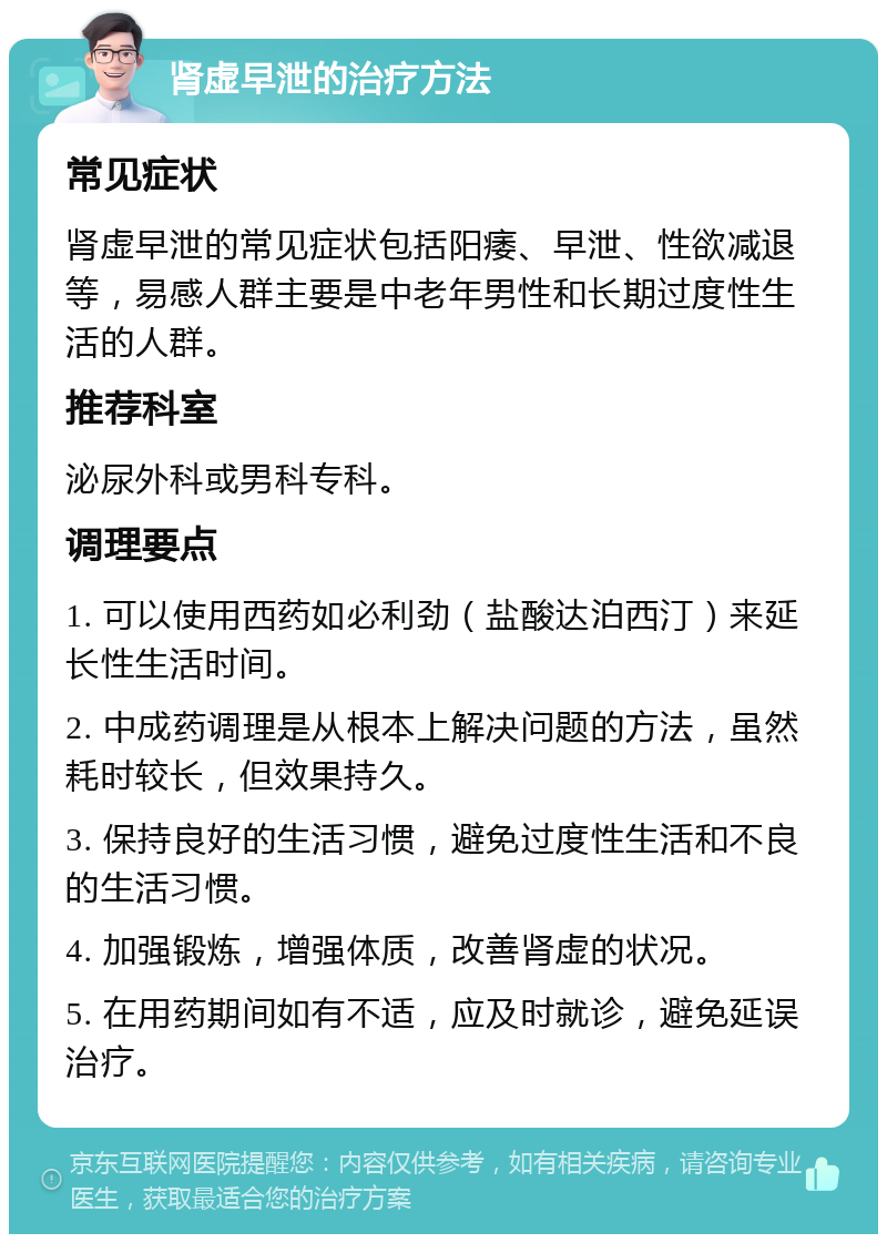 肾虚早泄的治疗方法 常见症状 肾虚早泄的常见症状包括阳痿、早泄、性欲减退等，易感人群主要是中老年男性和长期过度性生活的人群。 推荐科室 泌尿外科或男科专科。 调理要点 1. 可以使用西药如必利劲（盐酸达泊西汀）来延长性生活时间。 2. 中成药调理是从根本上解决问题的方法，虽然耗时较长，但效果持久。 3. 保持良好的生活习惯，避免过度性生活和不良的生活习惯。 4. 加强锻炼，增强体质，改善肾虚的状况。 5. 在用药期间如有不适，应及时就诊，避免延误治疗。