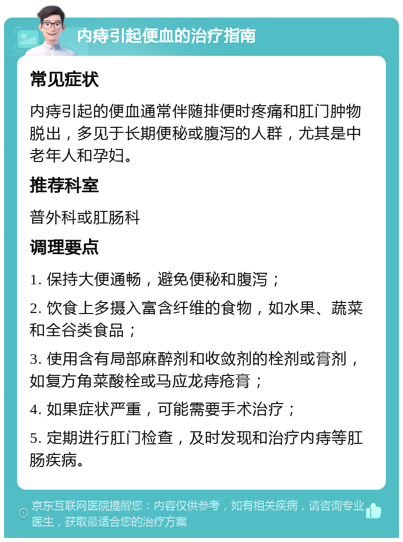 内痔引起便血的治疗指南 常见症状 内痔引起的便血通常伴随排便时疼痛和肛门肿物脱出，多见于长期便秘或腹泻的人群，尤其是中老年人和孕妇。 推荐科室 普外科或肛肠科 调理要点 1. 保持大便通畅，避免便秘和腹泻； 2. 饮食上多摄入富含纤维的食物，如水果、蔬菜和全谷类食品； 3. 使用含有局部麻醉剂和收敛剂的栓剂或膏剂，如复方角菜酸栓或马应龙痔疮膏； 4. 如果症状严重，可能需要手术治疗； 5. 定期进行肛门检查，及时发现和治疗内痔等肛肠疾病。