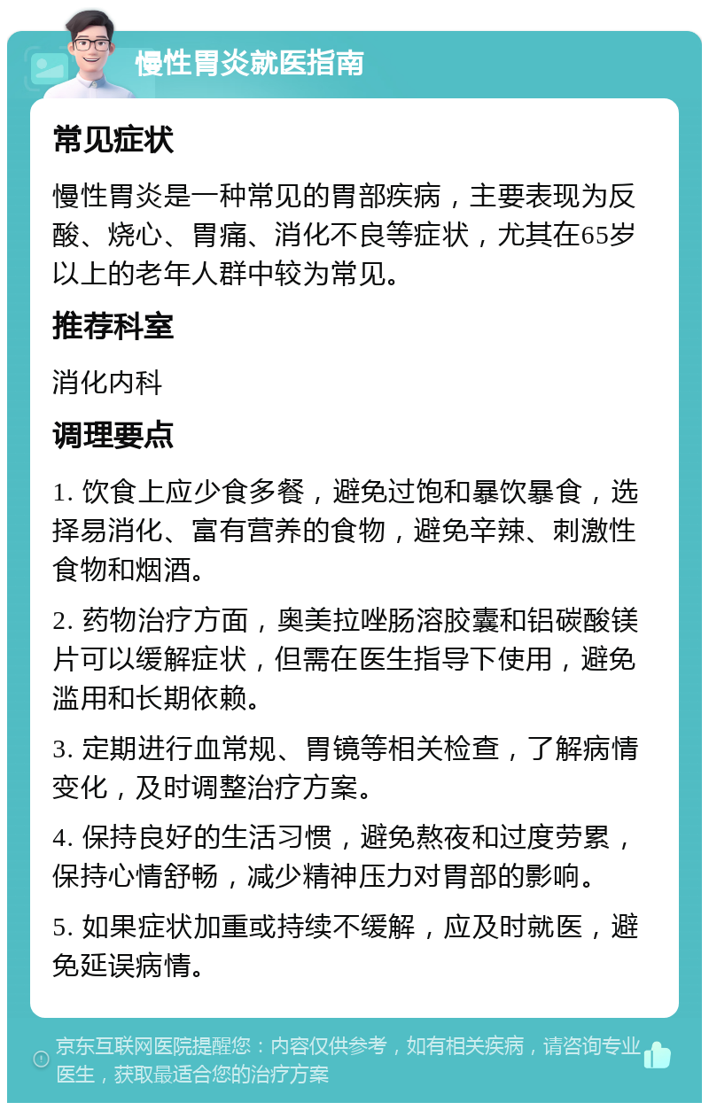 慢性胃炎就医指南 常见症状 慢性胃炎是一种常见的胃部疾病，主要表现为反酸、烧心、胃痛、消化不良等症状，尤其在65岁以上的老年人群中较为常见。 推荐科室 消化内科 调理要点 1. 饮食上应少食多餐，避免过饱和暴饮暴食，选择易消化、富有营养的食物，避免辛辣、刺激性食物和烟酒。 2. 药物治疗方面，奥美拉唑肠溶胶囊和铝碳酸镁片可以缓解症状，但需在医生指导下使用，避免滥用和长期依赖。 3. 定期进行血常规、胃镜等相关检查，了解病情变化，及时调整治疗方案。 4. 保持良好的生活习惯，避免熬夜和过度劳累，保持心情舒畅，减少精神压力对胃部的影响。 5. 如果症状加重或持续不缓解，应及时就医，避免延误病情。