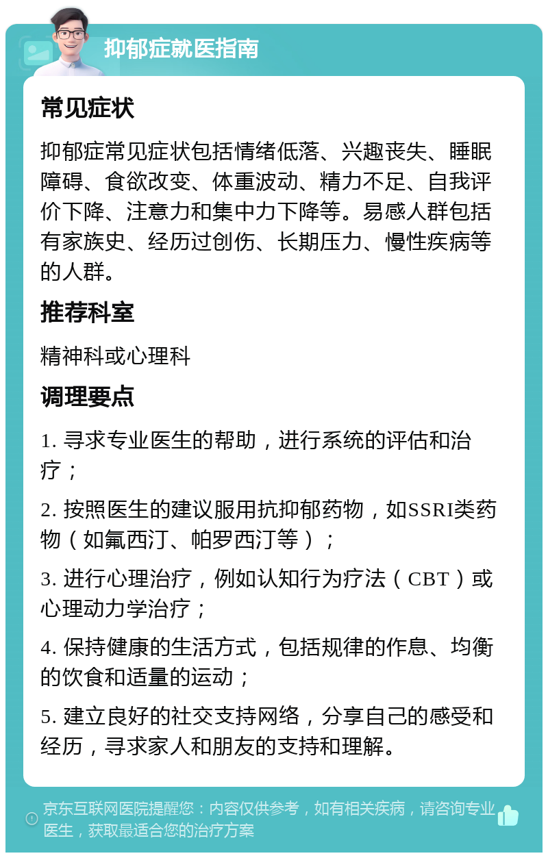 抑郁症就医指南 常见症状 抑郁症常见症状包括情绪低落、兴趣丧失、睡眠障碍、食欲改变、体重波动、精力不足、自我评价下降、注意力和集中力下降等。易感人群包括有家族史、经历过创伤、长期压力、慢性疾病等的人群。 推荐科室 精神科或心理科 调理要点 1. 寻求专业医生的帮助，进行系统的评估和治疗； 2. 按照医生的建议服用抗抑郁药物，如SSRI类药物（如氟西汀、帕罗西汀等）； 3. 进行心理治疗，例如认知行为疗法（CBT）或心理动力学治疗； 4. 保持健康的生活方式，包括规律的作息、均衡的饮食和适量的运动； 5. 建立良好的社交支持网络，分享自己的感受和经历，寻求家人和朋友的支持和理解。