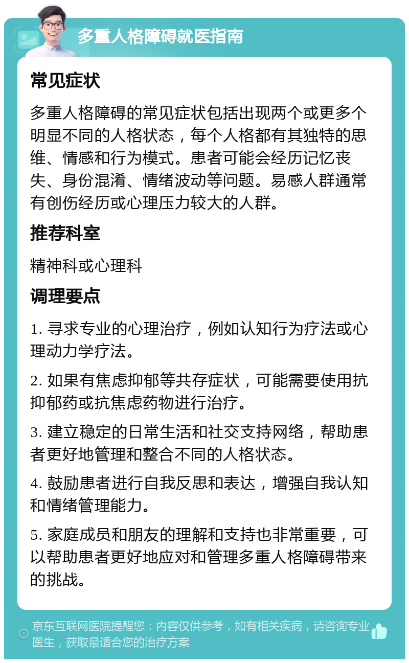 多重人格障碍就医指南 常见症状 多重人格障碍的常见症状包括出现两个或更多个明显不同的人格状态，每个人格都有其独特的思维、情感和行为模式。患者可能会经历记忆丧失、身份混淆、情绪波动等问题。易感人群通常有创伤经历或心理压力较大的人群。 推荐科室 精神科或心理科 调理要点 1. 寻求专业的心理治疗，例如认知行为疗法或心理动力学疗法。 2. 如果有焦虑抑郁等共存症状，可能需要使用抗抑郁药或抗焦虑药物进行治疗。 3. 建立稳定的日常生活和社交支持网络，帮助患者更好地管理和整合不同的人格状态。 4. 鼓励患者进行自我反思和表达，增强自我认知和情绪管理能力。 5. 家庭成员和朋友的理解和支持也非常重要，可以帮助患者更好地应对和管理多重人格障碍带来的挑战。