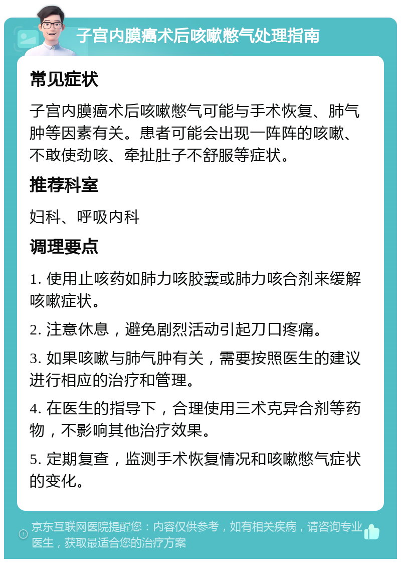 子宫内膜癌术后咳嗽憋气处理指南 常见症状 子宫内膜癌术后咳嗽憋气可能与手术恢复、肺气肿等因素有关。患者可能会出现一阵阵的咳嗽、不敢使劲咳、牵扯肚子不舒服等症状。 推荐科室 妇科、呼吸内科 调理要点 1. 使用止咳药如肺力咳胶囊或肺力咳合剂来缓解咳嗽症状。 2. 注意休息，避免剧烈活动引起刀口疼痛。 3. 如果咳嗽与肺气肿有关，需要按照医生的建议进行相应的治疗和管理。 4. 在医生的指导下，合理使用三术克异合剂等药物，不影响其他治疗效果。 5. 定期复查，监测手术恢复情况和咳嗽憋气症状的变化。