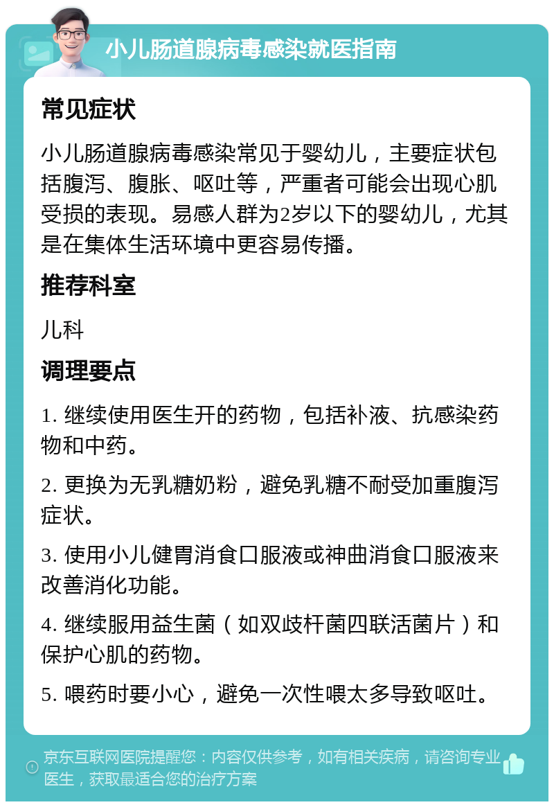 小儿肠道腺病毒感染就医指南 常见症状 小儿肠道腺病毒感染常见于婴幼儿，主要症状包括腹泻、腹胀、呕吐等，严重者可能会出现心肌受损的表现。易感人群为2岁以下的婴幼儿，尤其是在集体生活环境中更容易传播。 推荐科室 儿科 调理要点 1. 继续使用医生开的药物，包括补液、抗感染药物和中药。 2. 更换为无乳糖奶粉，避免乳糖不耐受加重腹泻症状。 3. 使用小儿健胃消食口服液或神曲消食口服液来改善消化功能。 4. 继续服用益生菌（如双歧杆菌四联活菌片）和保护心肌的药物。 5. 喂药时要小心，避免一次性喂太多导致呕吐。