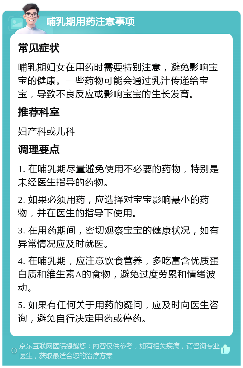 哺乳期用药注意事项 常见症状 哺乳期妇女在用药时需要特别注意，避免影响宝宝的健康。一些药物可能会通过乳汁传递给宝宝，导致不良反应或影响宝宝的生长发育。 推荐科室 妇产科或儿科 调理要点 1. 在哺乳期尽量避免使用不必要的药物，特别是未经医生指导的药物。 2. 如果必须用药，应选择对宝宝影响最小的药物，并在医生的指导下使用。 3. 在用药期间，密切观察宝宝的健康状况，如有异常情况应及时就医。 4. 在哺乳期，应注意饮食营养，多吃富含优质蛋白质和维生素A的食物，避免过度劳累和情绪波动。 5. 如果有任何关于用药的疑问，应及时向医生咨询，避免自行决定用药或停药。