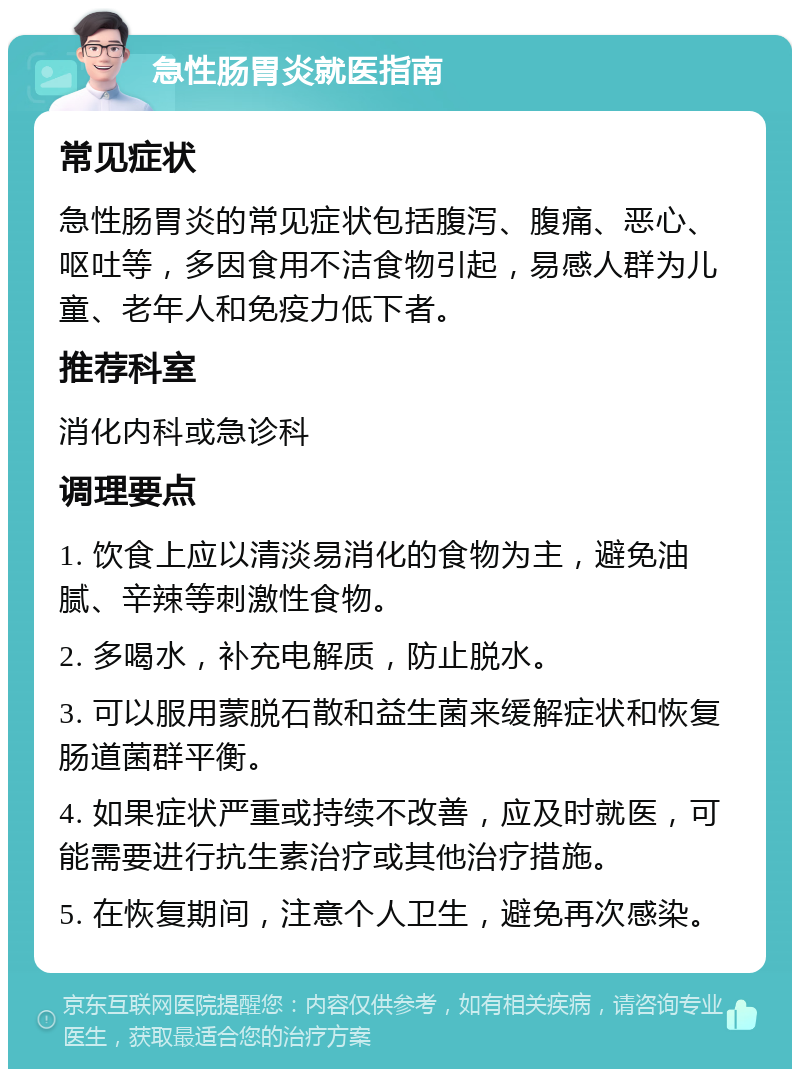 急性肠胃炎就医指南 常见症状 急性肠胃炎的常见症状包括腹泻、腹痛、恶心、呕吐等，多因食用不洁食物引起，易感人群为儿童、老年人和免疫力低下者。 推荐科室 消化内科或急诊科 调理要点 1. 饮食上应以清淡易消化的食物为主，避免油腻、辛辣等刺激性食物。 2. 多喝水，补充电解质，防止脱水。 3. 可以服用蒙脱石散和益生菌来缓解症状和恢复肠道菌群平衡。 4. 如果症状严重或持续不改善，应及时就医，可能需要进行抗生素治疗或其他治疗措施。 5. 在恢复期间，注意个人卫生，避免再次感染。