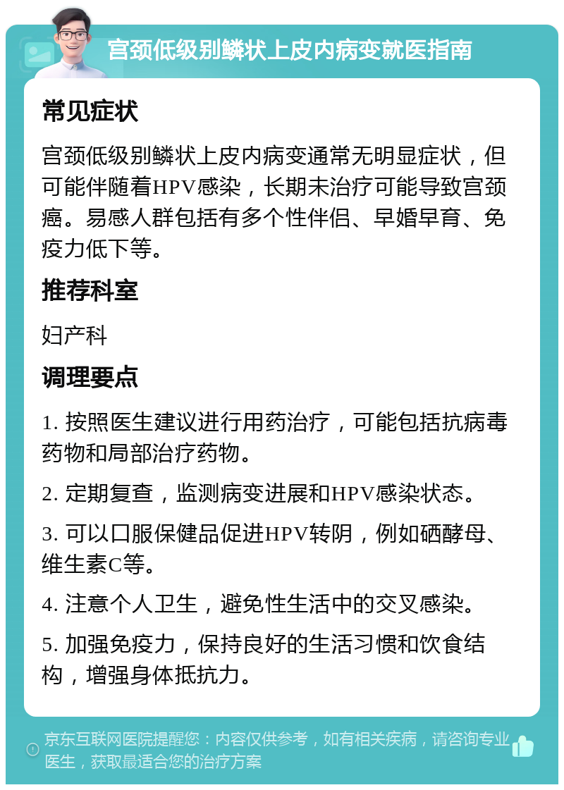 宫颈低级别鳞状上皮内病变就医指南 常见症状 宫颈低级别鳞状上皮内病变通常无明显症状，但可能伴随着HPV感染，长期未治疗可能导致宫颈癌。易感人群包括有多个性伴侣、早婚早育、免疫力低下等。 推荐科室 妇产科 调理要点 1. 按照医生建议进行用药治疗，可能包括抗病毒药物和局部治疗药物。 2. 定期复查，监测病变进展和HPV感染状态。 3. 可以口服保健品促进HPV转阴，例如硒酵母、维生素C等。 4. 注意个人卫生，避免性生活中的交叉感染。 5. 加强免疫力，保持良好的生活习惯和饮食结构，增强身体抵抗力。