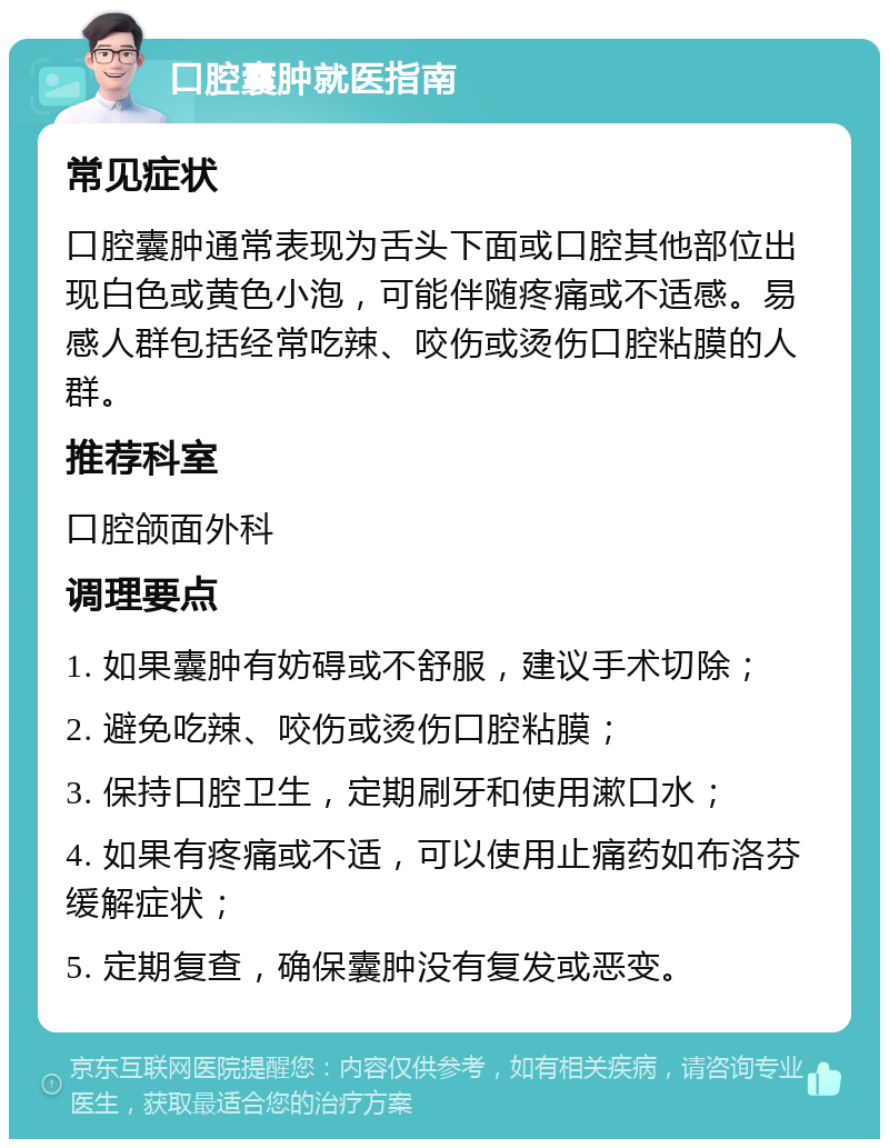 口腔囊肿就医指南 常见症状 口腔囊肿通常表现为舌头下面或口腔其他部位出现白色或黄色小泡，可能伴随疼痛或不适感。易感人群包括经常吃辣、咬伤或烫伤口腔粘膜的人群。 推荐科室 口腔颌面外科 调理要点 1. 如果囊肿有妨碍或不舒服，建议手术切除； 2. 避免吃辣、咬伤或烫伤口腔粘膜； 3. 保持口腔卫生，定期刷牙和使用漱口水； 4. 如果有疼痛或不适，可以使用止痛药如布洛芬缓解症状； 5. 定期复查，确保囊肿没有复发或恶变。