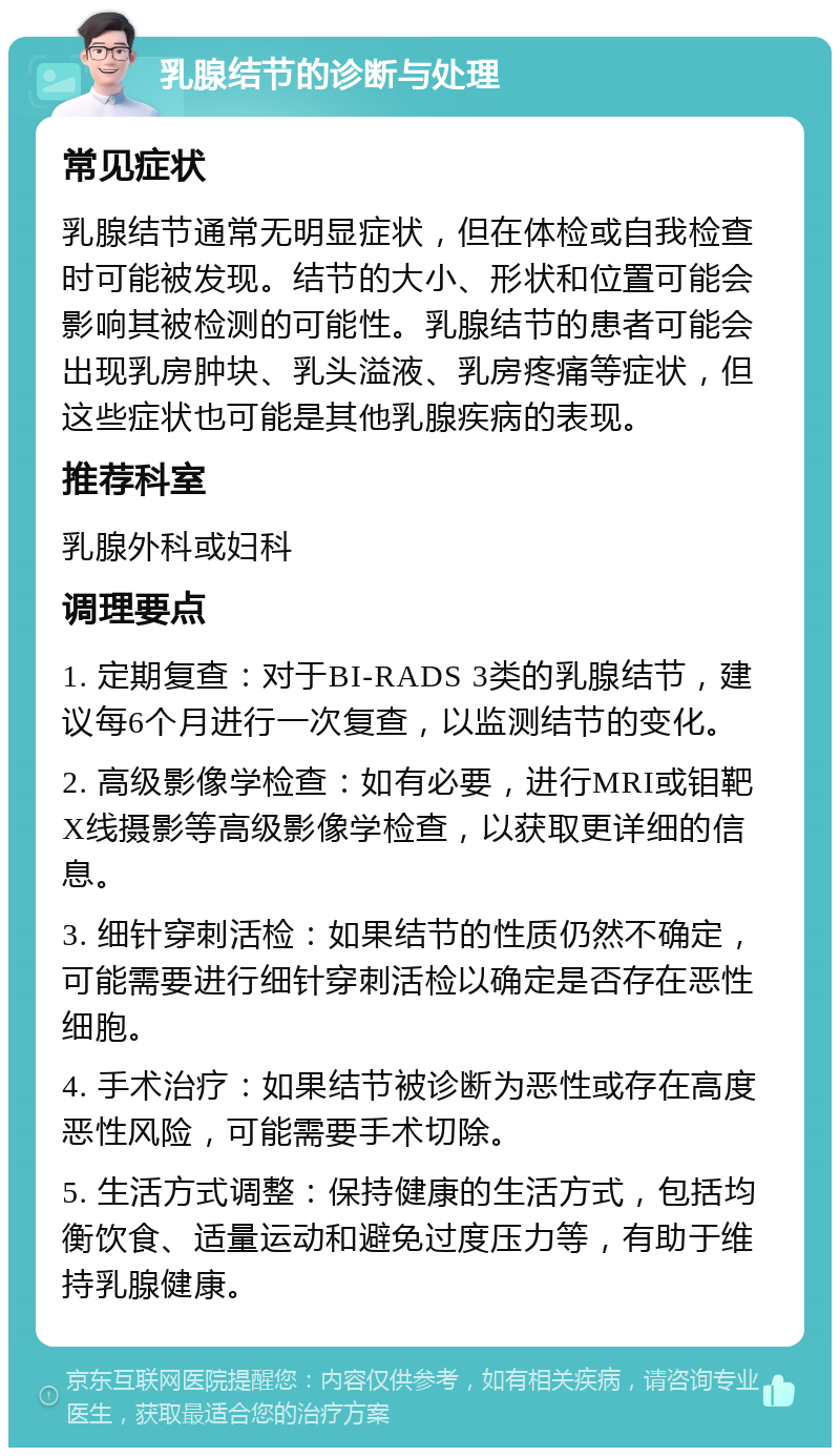 乳腺结节的诊断与处理 常见症状 乳腺结节通常无明显症状，但在体检或自我检查时可能被发现。结节的大小、形状和位置可能会影响其被检测的可能性。乳腺结节的患者可能会出现乳房肿块、乳头溢液、乳房疼痛等症状，但这些症状也可能是其他乳腺疾病的表现。 推荐科室 乳腺外科或妇科 调理要点 1. 定期复查：对于BI-RADS 3类的乳腺结节，建议每6个月进行一次复查，以监测结节的变化。 2. 高级影像学检查：如有必要，进行MRI或钼靶X线摄影等高级影像学检查，以获取更详细的信息。 3. 细针穿刺活检：如果结节的性质仍然不确定，可能需要进行细针穿刺活检以确定是否存在恶性细胞。 4. 手术治疗：如果结节被诊断为恶性或存在高度恶性风险，可能需要手术切除。 5. 生活方式调整：保持健康的生活方式，包括均衡饮食、适量运动和避免过度压力等，有助于维持乳腺健康。