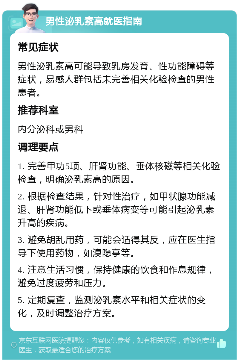 男性泌乳素高就医指南 常见症状 男性泌乳素高可能导致乳房发育、性功能障碍等症状，易感人群包括未完善相关化验检查的男性患者。 推荐科室 内分泌科或男科 调理要点 1. 完善甲功5项、肝肾功能、垂体核磁等相关化验检查，明确泌乳素高的原因。 2. 根据检查结果，针对性治疗，如甲状腺功能减退、肝肾功能低下或垂体病变等可能引起泌乳素升高的疾病。 3. 避免胡乱用药，可能会适得其反，应在医生指导下使用药物，如溴隐亭等。 4. 注意生活习惯，保持健康的饮食和作息规律，避免过度疲劳和压力。 5. 定期复查，监测泌乳素水平和相关症状的变化，及时调整治疗方案。