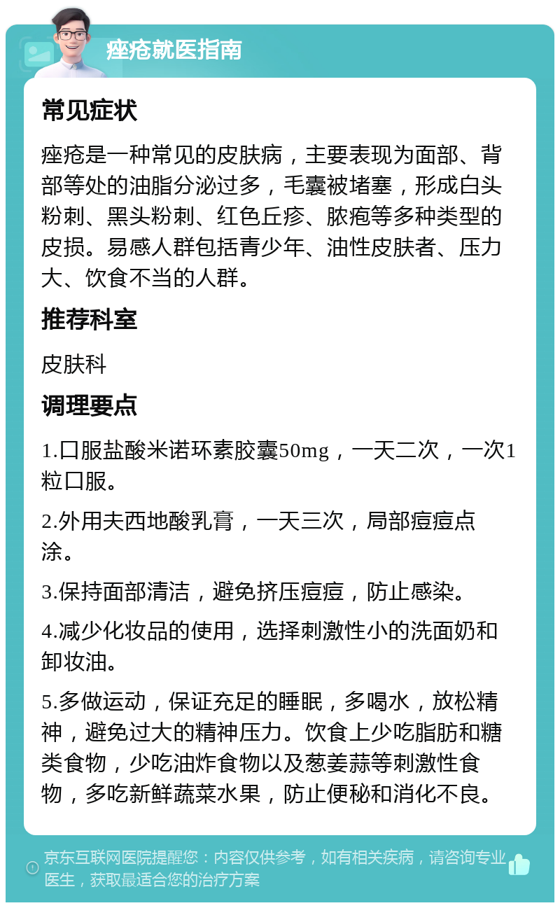 痤疮就医指南 常见症状 痤疮是一种常见的皮肤病，主要表现为面部、背部等处的油脂分泌过多，毛囊被堵塞，形成白头粉刺、黑头粉刺、红色丘疹、脓疱等多种类型的皮损。易感人群包括青少年、油性皮肤者、压力大、饮食不当的人群。 推荐科室 皮肤科 调理要点 1.口服盐酸米诺环素胶囊50mg，一天二次，一次1粒口服。 2.外用夫西地酸乳膏，一天三次，局部痘痘点涂。 3.保持面部清洁，避免挤压痘痘，防止感染。 4.减少化妆品的使用，选择刺激性小的洗面奶和卸妆油。 5.多做运动，保证充足的睡眠，多喝水，放松精神，避免过大的精神压力。饮食上少吃脂肪和糖类食物，少吃油炸食物以及葱姜蒜等刺激性食物，多吃新鲜蔬菜水果，防止便秘和消化不良。