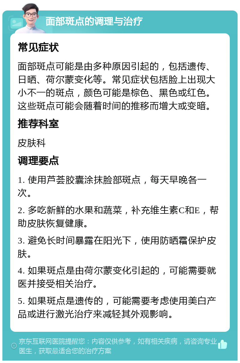 面部斑点的调理与治疗 常见症状 面部斑点可能是由多种原因引起的，包括遗传、日晒、荷尔蒙变化等。常见症状包括脸上出现大小不一的斑点，颜色可能是棕色、黑色或红色。这些斑点可能会随着时间的推移而增大或变暗。 推荐科室 皮肤科 调理要点 1. 使用芦荟胶囊涂抹脸部斑点，每天早晚各一次。 2. 多吃新鲜的水果和蔬菜，补充维生素C和E，帮助皮肤恢复健康。 3. 避免长时间暴露在阳光下，使用防晒霜保护皮肤。 4. 如果斑点是由荷尔蒙变化引起的，可能需要就医并接受相关治疗。 5. 如果斑点是遗传的，可能需要考虑使用美白产品或进行激光治疗来减轻其外观影响。