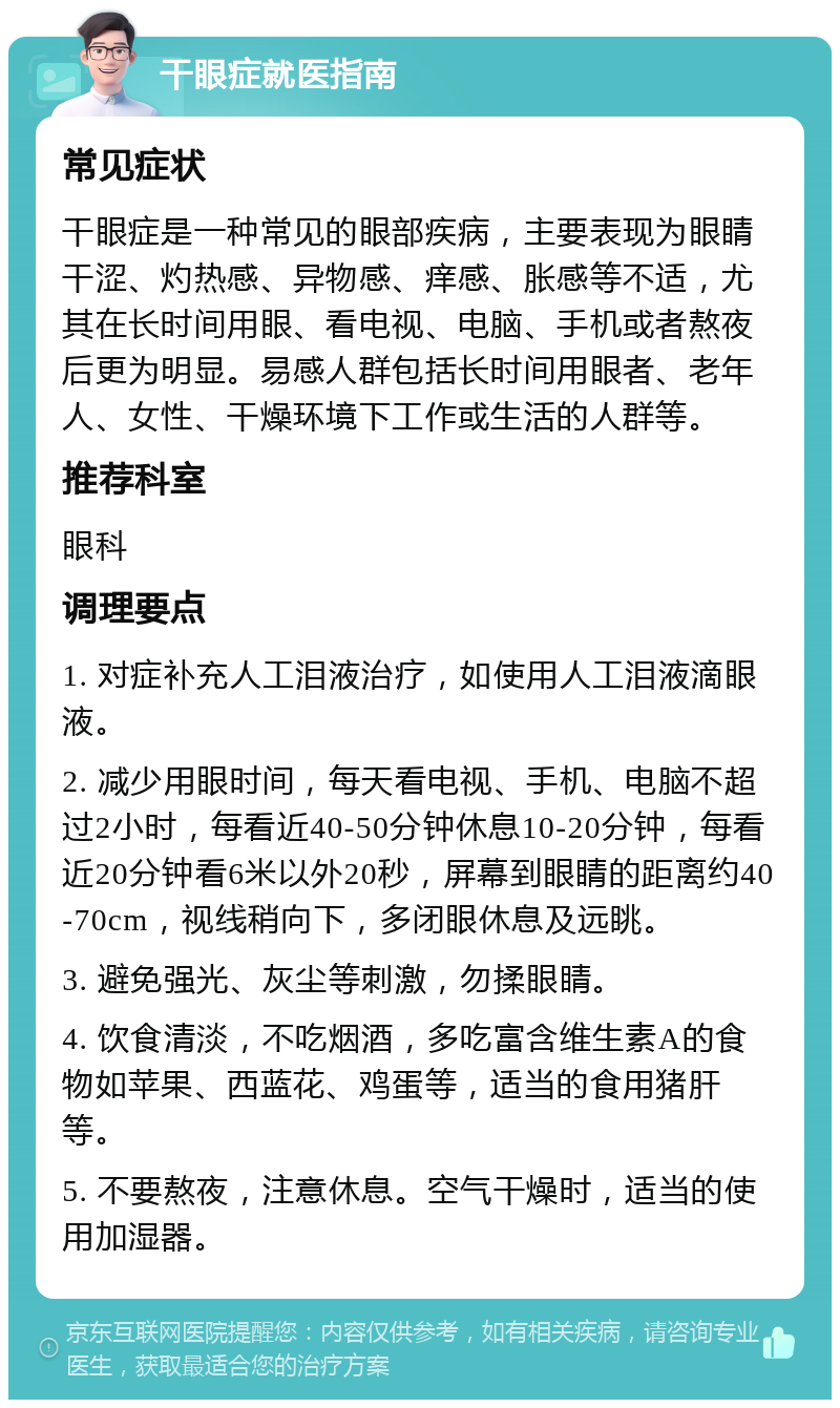 干眼症就医指南 常见症状 干眼症是一种常见的眼部疾病，主要表现为眼睛干涩、灼热感、异物感、痒感、胀感等不适，尤其在长时间用眼、看电视、电脑、手机或者熬夜后更为明显。易感人群包括长时间用眼者、老年人、女性、干燥环境下工作或生活的人群等。 推荐科室 眼科 调理要点 1. 对症补充人工泪液治疗，如使用人工泪液滴眼液。 2. 减少用眼时间，每天看电视、手机、电脑不超过2小时，每看近40-50分钟休息10-20分钟，每看近20分钟看6米以外20秒，屏幕到眼睛的距离约40-70cm，视线稍向下，多闭眼休息及远眺。 3. 避免强光、灰尘等刺激，勿揉眼睛。 4. 饮食清淡，不吃烟酒，多吃富含维生素A的食物如苹果、西蓝花、鸡蛋等，适当的食用猪肝等。 5. 不要熬夜，注意休息。空气干燥时，适当的使用加湿器。