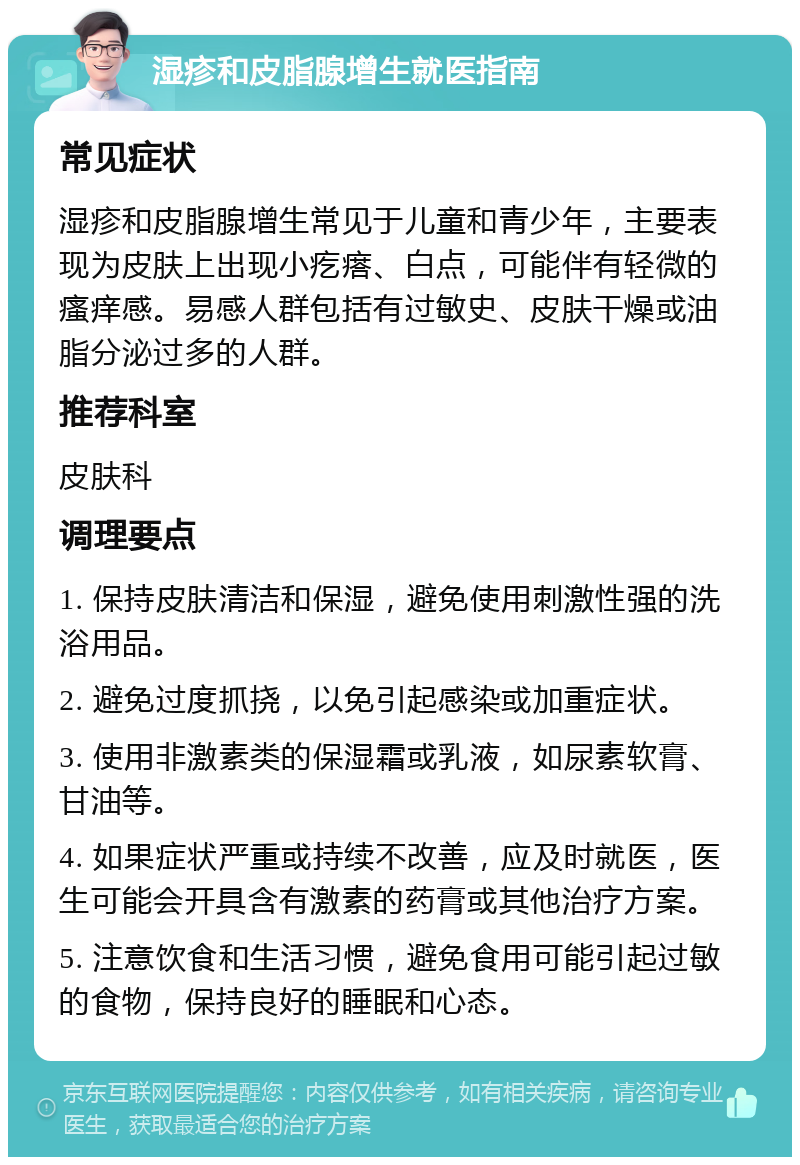 湿疹和皮脂腺增生就医指南 常见症状 湿疹和皮脂腺增生常见于儿童和青少年，主要表现为皮肤上出现小疙瘩、白点，可能伴有轻微的瘙痒感。易感人群包括有过敏史、皮肤干燥或油脂分泌过多的人群。 推荐科室 皮肤科 调理要点 1. 保持皮肤清洁和保湿，避免使用刺激性强的洗浴用品。 2. 避免过度抓挠，以免引起感染或加重症状。 3. 使用非激素类的保湿霜或乳液，如尿素软膏、甘油等。 4. 如果症状严重或持续不改善，应及时就医，医生可能会开具含有激素的药膏或其他治疗方案。 5. 注意饮食和生活习惯，避免食用可能引起过敏的食物，保持良好的睡眠和心态。