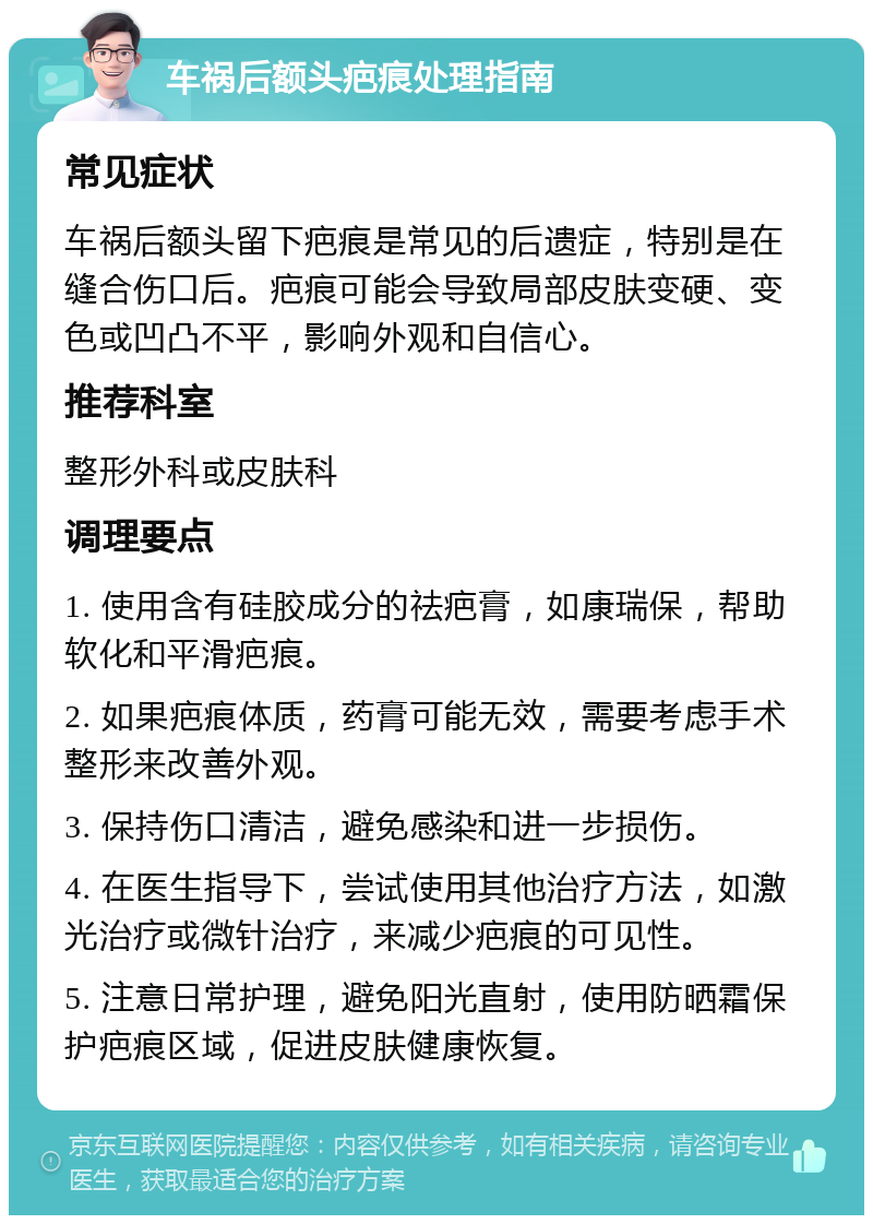 车祸后额头疤痕处理指南 常见症状 车祸后额头留下疤痕是常见的后遗症，特别是在缝合伤口后。疤痕可能会导致局部皮肤变硬、变色或凹凸不平，影响外观和自信心。 推荐科室 整形外科或皮肤科 调理要点 1. 使用含有硅胶成分的祛疤膏，如康瑞保，帮助软化和平滑疤痕。 2. 如果疤痕体质，药膏可能无效，需要考虑手术整形来改善外观。 3. 保持伤口清洁，避免感染和进一步损伤。 4. 在医生指导下，尝试使用其他治疗方法，如激光治疗或微针治疗，来减少疤痕的可见性。 5. 注意日常护理，避免阳光直射，使用防晒霜保护疤痕区域，促进皮肤健康恢复。