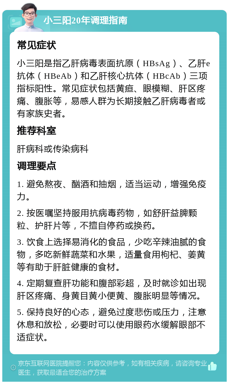 小三阳20年调理指南 常见症状 小三阳是指乙肝病毒表面抗原（HBsAg）、乙肝e抗体（HBeAb）和乙肝核心抗体（HBcAb）三项指标阳性。常见症状包括黄疸、眼模糊、肝区疼痛、腹胀等，易感人群为长期接触乙肝病毒者或有家族史者。 推荐科室 肝病科或传染病科 调理要点 1. 避免熬夜、酗酒和抽烟，适当运动，增强免疫力。 2. 按医嘱坚持服用抗病毒药物，如舒肝益脾颗粒、护肝片等，不擅自停药或换药。 3. 饮食上选择易消化的食品，少吃辛辣油腻的食物，多吃新鲜蔬菜和水果，适量食用枸杞、姜黄等有助于肝脏健康的食材。 4. 定期复查肝功能和腹部彩超，及时就诊如出现肝区疼痛、身黄目黄小便黄、腹胀明显等情况。 5. 保持良好的心态，避免过度悲伤或压力，注意休息和放松，必要时可以使用眼药水缓解眼部不适症状。