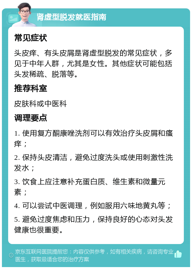 肾虚型脱发就医指南 常见症状 头皮痒、有头皮屑是肾虚型脱发的常见症状，多见于中年人群，尤其是女性。其他症状可能包括头发稀疏、脱落等。 推荐科室 皮肤科或中医科 调理要点 1. 使用复方酮康唑洗剂可以有效治疗头皮屑和瘙痒； 2. 保持头皮清洁，避免过度洗头或使用刺激性洗发水； 3. 饮食上应注意补充蛋白质、维生素和微量元素； 4. 可以尝试中医调理，例如服用六味地黄丸等； 5. 避免过度焦虑和压力，保持良好的心态对头发健康也很重要。