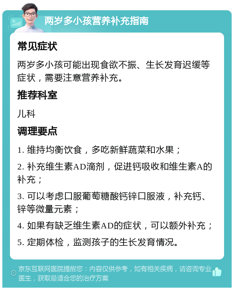 两岁多小孩营养补充指南 常见症状 两岁多小孩可能出现食欲不振、生长发育迟缓等症状，需要注意营养补充。 推荐科室 儿科 调理要点 1. 维持均衡饮食，多吃新鲜蔬菜和水果； 2. 补充维生素AD滴剂，促进钙吸收和维生素A的补充； 3. 可以考虑口服葡萄糖酸钙锌口服液，补充钙、锌等微量元素； 4. 如果有缺乏维生素AD的症状，可以额外补充； 5. 定期体检，监测孩子的生长发育情况。