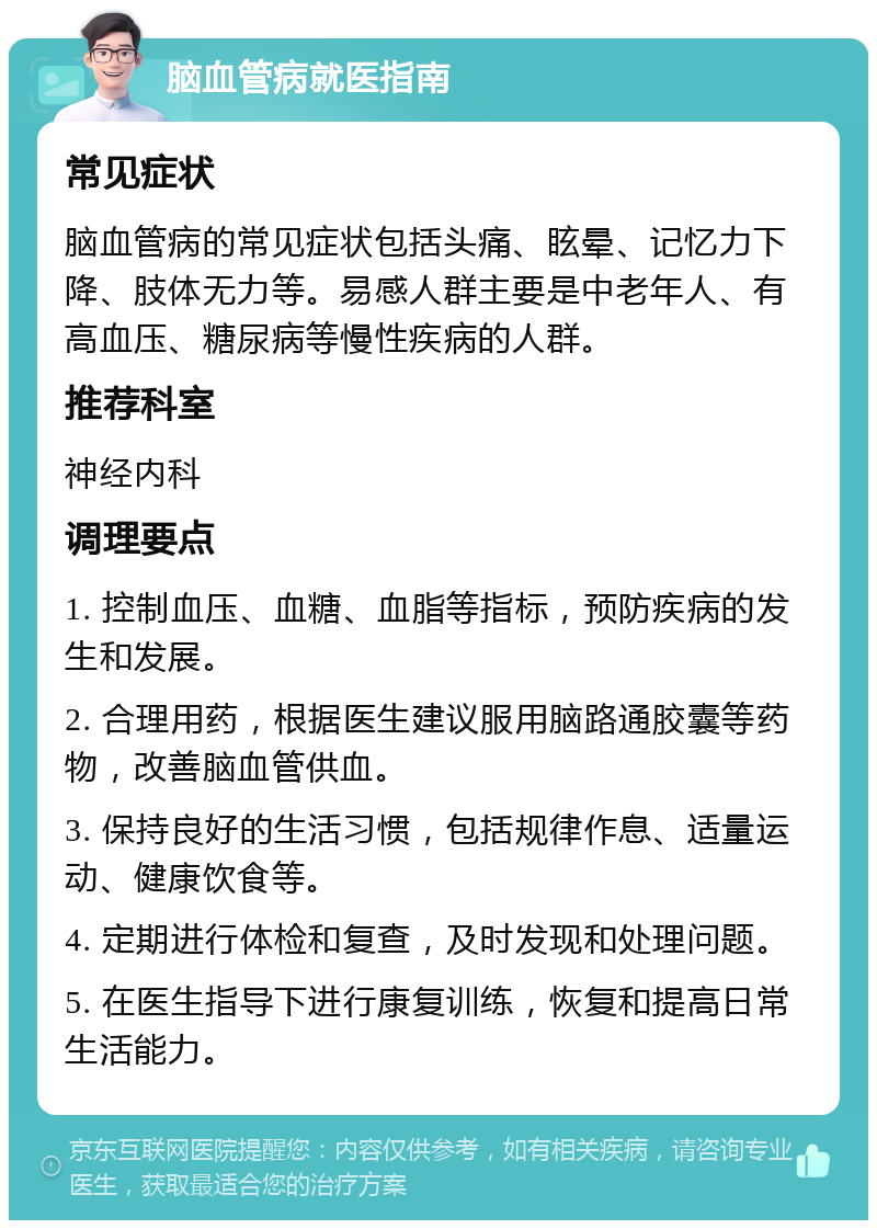 脑血管病就医指南 常见症状 脑血管病的常见症状包括头痛、眩晕、记忆力下降、肢体无力等。易感人群主要是中老年人、有高血压、糖尿病等慢性疾病的人群。 推荐科室 神经内科 调理要点 1. 控制血压、血糖、血脂等指标，预防疾病的发生和发展。 2. 合理用药，根据医生建议服用脑路通胶囊等药物，改善脑血管供血。 3. 保持良好的生活习惯，包括规律作息、适量运动、健康饮食等。 4. 定期进行体检和复查，及时发现和处理问题。 5. 在医生指导下进行康复训练，恢复和提高日常生活能力。