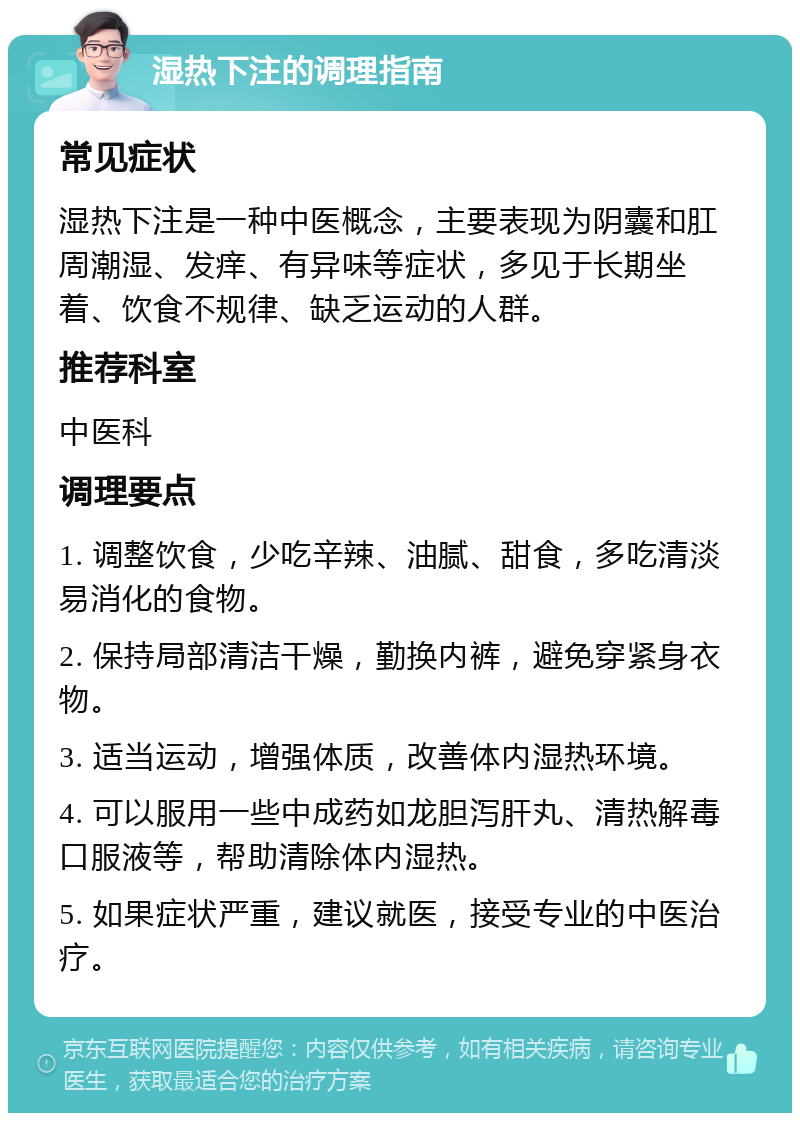 湿热下注的调理指南 常见症状 湿热下注是一种中医概念，主要表现为阴囊和肛周潮湿、发痒、有异味等症状，多见于长期坐着、饮食不规律、缺乏运动的人群。 推荐科室 中医科 调理要点 1. 调整饮食，少吃辛辣、油腻、甜食，多吃清淡易消化的食物。 2. 保持局部清洁干燥，勤换内裤，避免穿紧身衣物。 3. 适当运动，增强体质，改善体内湿热环境。 4. 可以服用一些中成药如龙胆泻肝丸、清热解毒口服液等，帮助清除体内湿热。 5. 如果症状严重，建议就医，接受专业的中医治疗。